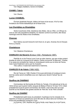 André Wautier : DICTIONNAIRE DES GNOSTIQUES et des principaux initiés.
         Voir: Mages chaldéens, Sumer et Chaldée.

CHAMS i Tabriz

         Voir: Shams.

Lucien CHAMUEL
      Écrivain ésotériste français, éditeur de livres et de revues. Il fut l'un des
fondateurs de l'Ordre kabbalistique de la Rose-Croix.

Les Charidjites ou Kharédjites

        Secte musulmane chiite, dissidence des Alides, née au VIlle s. en Afrique du
nord au sein des populations berbères. En réaction contre le sunnisme, elle refusa
l'arbitrage entre les Alides et les Omeillades.

Channan
      Nom hébreu souvent transcrit à tort Anan et, en grec, Ananias d'où le français
Anne ou Ananie.

Chantelouve
         Voir: Madame Chantelouve.

CHARLES II de Navarre (Evreux 1332 - Pampelune 1387).
       Petit-fils du roi de France Louis X par sa mère Jeanne, que ses oncles avaient
écartée du trône en invoquant la loi salique. Parfois surnommé "le Mauvais", Charles
II ne cessa de combattre les Valois en revendiquant contre eux le trône de France,
mais il sera finalement vaincu par Du Guesclin.
       Très cultivé, il s'adonnait notamment à l'alchimie.

CHARLES VI de Valois (1368-1422).
       Roi de France en 1380, Charles VI fut aussi alchimiste et il pratiqua le tarot,
dont les cartes seront simplifiées sous son règne pour devenir l'actuel "jeu de
cartes".

Geoffroy de CHARNAY
       Commandeur de Normandie de l'Ordre du Temple, il fut exécuté par le feu en
même temps que le grand maître Jacques de Molay à Paris le 19 mars 1314. Il était
probablement aussi le grand commandeur de l'Ordre, c'est à dire celui qui avait
autorité sur les titulaires des grades secrets de "frère élu" et de "frère consolé".

Geoffrey de CHARNY
       Probablement petit-neveu du précédent. Il participa à la 4e croisade et en
rapporta un linceul qui passait pour avoir été celui de Jésus dans son tombeau. Ce
linceul est actuellement conservé à Turin.
       Le 6 janvier 1352, Geoffrey de Charny fonda, avec l'appui du roi de France
Jean II, l'Ordre militaire et religieux de l'Étoile, qui prendra une dizaine d'années plus
                                                                                         68
 