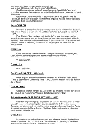 André Wautier : DICTIONNAIRE DES GNOSTIQUES et des principaux initiés.
tard le nom d'Ordre de Notre Dame de la Noble Maison.
        Ces Ordres étaient organisés à peu près comme l'avait été le Temple et
pourraient avoir servi de couverture aux activités clandestines de ce dernier, qui avait
été interdit.
        Geoffrey de Charny mourut le 19 septembre 1356 à Maupertuis, près de
Poitiers, en défendant le roi Jean contre l'armée anglaise, mais ce dernier sera battu
et contraint de se constituer prisonnier.

Jean CHARON

       Physicien et philosophe français contemporain, auteur de nombreux ouvrages,
notamment "L'Être et le Verbe" (1965), et l'Univers" (1974), "L'Esprit, cet inconnu"
(1977).
       Pour Charon, l'âme n'est pas individuelle: il n'y a pour tout univers qu'une
seule âme, commune à tous les êtres vivants. La survivance pendant des milliards
d'années d'une multitude de cellules vivantes, à qui il peut arriver de se ré-assembler
plusieurs fois de la même façon constitue, au surplus, pour lui, une forme de
réincarnation.

Chartreux

      Ordre monastique chrétien fondé en 1084 par Bruno et six autres religieux.
Les Chartreux seraient dépositaires de certaines traditions occultes.

         V. aussi: Brunon,

Chassidim.

         Voir: Hassidisme.

Geoffrey CHAUCER (1340-1400).

       Poête anglais, auteur notamment de ballades, du "Parlement des Oiseaux"
(1382) et des célèbres Canterbury Tales (1386). Chaucer traduisit aussi "Le Roman
de la Rose".

CHERADAME

      Cabbaliste chrétien français du XVIe siècle, qui enseigna l'hébreu au Collège
de France. Il est l'auteur d'un "Alphabet de la langue sainte" (1532).

Prince Omar de CHERENZI-LINDT (1902-1969).
       Occultiste anglo-mongol qui se présenta en Europe, dès 1923, avec le titre de
Maha Chohan, comme le délégué du couvent bouddhiste de Gygadzé, dans le
Turkestan chinois, couvent qui serait lui-même une dépendance de l'Agartha. Après
diverses tribulations, le Maha Chohan s'établira à Cuba, où il serait mort dans des
circonstances mal éclaircies.

Chérubins.

       La deuxième, après les séraphins, des sept "classes" d'anges des traditions
judéo-chrétiennes. Leur nom est tiré de l'araméen khéroub qui désigne un taureau
ailé ayant une tête d'homme et l'arrière-train d'un lion.
                                                                                     69
 