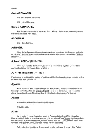 venue.

Juda ABRAVANEL

      Fils aîné d'Isaac Abravanel.`

      Voir: Léon l'Hébreu.,

Samuel ABRAVANEL

       Fils d'Isaac Abravanel et frère de Léon l'Hébreu, il dispensa un enseignement
cabaliste à Naples vers 1530.

ACCOMANI

      Voir: Sam Bothiva.

Achamôth.
       Nom de la Sagesse déchue dans le système gnostique de Salomon Valentin
(v. ce nom). Achamôth est vraisemblablement une déformation de l'hébreu Chokma
(Sagesse).

Achmad ACHSAï (1753-1826).
    Philosophe arabe de Bahrein, penseur et visionnaire mystique, considéré
comme l'initiateur de l'école dite « shaïkie ».

ACHTAB Khwârezmî ( + 1189 ).
Prédicateur et poète chiïte, auteur d'un Kitab al Manâquib apologie du premier imâm
de Mahomet, son gendre Ali.

Açouras
        Nom (qui veut dire en sanscrit "privés de lumière") des anges rebelles dans
les religions hindouistes. La Bhagavat Ghitâ est le récit de leur guerre contre les
dieux, laquelle est donc l'équivalent de la révolte des titans dans l'orphisme.

Adacas

      Autre nom d'Abel chez certains gnostiques.

      V.aussi: Abel.

Adam

      Le premier homme (ha-adam selon la Genèse hébraïque) D'après celle-ci,
Dieu aurait tiré de lui la première femme, qu'il appellera Eve (Chawa) après que Dieu
eut découvert leur désobéissance, et dont il aura trois fils : Caïn, Abel et Seth, ainsi
que des filles (dont Azoura, appelée Nôréa par les séthiens).

       Selon d'autres traditions, Adam aurait eu d'abord pour épouse Lilith. Celle-ci
est assimilée par les astrologues la Lune noire, c'est-à-dire au deuxième foyer de
                                                                                        7
 