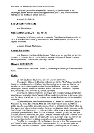 André Wautier : DICTIONNAIRE DES GNOSTIQUES et des principaux initiés.


       La mythologie iranienne cependant ne distingue que les anges et les
archanges, et ces derniers sont aussi appelés chérubins. Cette conception sera
reprise par les mystiques chiites persans.

         V. aussi: Angélologie.

Les Chevaliers de Malte
         Voir: Hospitaliers.

Constant CHEVILLON (1880-1944).

        Patriarche de l'Église gnostique universelle, Chevillon succédera en outre en
1934 à Jean Bricaud comme grand maître du Rite de Memphis et Misraïm et de
l'Église martiniste.

         V. aussi: Bricaud, Martinisme.

Chiites ou Shiltes.
      Une des deux grandes subdivisions de l'Islam, avec les sunnites, qui sont les
croyants orthodoxes, tandis que le chiïsme a donné naissance à de nombreuses
sectes gnostiques ou occultistes, voire syncrétistes.

Gervais CHRESTIEN

         Médecin du roi de France Charles V, qui enseigna l'astrologie à l'Université de
Paris.

Christ
        Ce nom peut avoir deux sens, qui sont souvent confondus.
        D'une part, il désigne le Christos mot grec qui signifie "Oint" et par lequel est
traduit en cette langue le mot hébreu Mashiach même sens, mais qui désigne par
excellence celui qui est appelé aussi en français le Messie : selon les croyances
hébraïques, en effet, le Messie doit venir à la fin des temps, précédé du prophète
Elie, qui l'oindra, pour procéder au Grand Jugement.
        D'autre part, il désigne le Christ cosmique, personnage mythique, simple éon
pour les uns, émanation pour d'autres du Dieu suprême de lumière et de bonté, voire
son fils même, envoyé par Lui en tout cas pour sauver les hommes de leur condition
misérable.
        Pour les chrétiens, romains et orthodoxes, le Christ s'est incarné en Jésus le
Nazaréen au début de notre ère. Mais les opinions divergent quant au moment
précis où cette incarnation se serait produite. Selon le christianisme officiel, elle a eu
lieu au moment même de la conception de Jésus par la vierge Marie, fécondée par le
Saint Esprit, et le Christ ainsi conçu devait d'ailleurs être aussi le Messie annoncé
par les prophètes hébreux. Mais pour de nombreux chrétiens gnostiques, tels que
Cérinthe, les deux Théodote, etc., l'éon Christ ne se serait incarné en l'homme Jésus
qu'au moment de son baptême par Jean, et il aurait quitté son corps au moment de
sa mort sur la croix; homme Jésus ne serait donc pas non plus ressuscité.
        Pour Marcion cependant, Christ était venu directement du Ciel, apparaissant
sur Terre d'emblée sous la forme d'un homme adulte. Il n'y aurait donc, pour les
marcionites, pas eu d'incarnation. Christ n'avait eu qu'une apparence d'homme, il

                                                                                       70
 