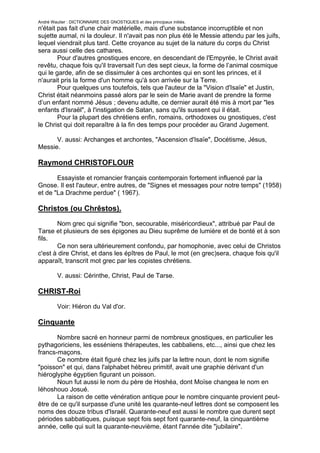 André Wautier : DICTIONNAIRE DES GNOSTIQUES et des principaux initiés.
n'était pas fait d'une chair matérielle, mais d'une substance incorruptible et non
sujette aumal, ni la douleur. Il n'avait pas non plus été le Messie attendu par les juifs,
lequel viendrait plus tard. Cette croyance au sujet de la nature du corps du Christ
sera aussi celle des cathares.
        Pour d'autres gnostiques encore, en descendant de l'Empyrée, le Christ avait
revêtu, chaque fois qu'il traversait l'un des sept cieux, la forme de l’animal cosmique
qui le garde, afin de se dissimuler à ces archontes qui en sont les princes, et il
n'aurait pris la forme d'un homme qu'à son arrivée sur la Terre.
        Pour quelques uns toutefois, tels que l'auteur de la "Vision d'Isaïe" et Justin,
Christ était néanmoins passé alors par le sein de Marie avant de prendre la forme
d’un enfant nommé Jésus ; devenu adulte, ce dernier aurait été mis à mort par "les
enfants d'Israël", à l'instigation de Satan, sans qu'ils sussent qui il était.
        Pour la plupart des chrétiens enfin, romains, orthodoxes ou gnostiques, c'est
le Christ qui doit reparaître à la fin des temps pour procéder au Grand Jugement.

      V. aussi: Archanges et archontes, "Ascension d'Isaïe", Docétisme, Jésus,
Messie.

Raymond CHRISTOFLOUR
       Essayiste et romancier français contemporain fortement influencé par la
Gnose. Il est l'auteur, entre autres, de "Signes et messages pour notre temps" (1958)
et de "La Drachme perdue" ( 1967).

Christos (ou Chrêstos).
       Nom grec qui signifie "bon, secourable, miséricordieux", attribué par Paul de
Tarse et plusieurs de ses épigones au Dieu suprême de lumière et de bonté et à son
fils.
       Ce non sera ultérieurement confondu, par homophonie, avec celui de Christos
c'est à dire Christ, et dans les épîtres de Paul, le mot (en grec)sera, chaque fois qu'il
apparaît, transcrit mot grec par les copistes chrétiens.

         V. aussi: Cérinthe, Christ, Paul de Tarse.

CHRIST-Roi
         Voir: Hiéron du Val d'or.

Cinquante

       Nombre sacré en honneur parmi de nombreux gnostiques, en particulier les
pythagoriciens, les esséniens thérapeutes, les cabbaliens, etc..., ainsi que chez les
francs-maçons.
       Ce nombre était figuré chez les juifs par la lettre noun, dont le nom signifie
"poisson" et qui, dans l'alphabet hébreu primitif, avait une graphie dérivant d'un
hiéroglyphe égyptien figurant un poisson.
       Noun fut aussi le nom du père de Hoshéa, dont Moïse changea le nom en
Iéhoshouo Josué.
       La raison de cette vénération antique pour le nombre cinquante provient peut-
être de ce qu'il surpasse d'une unité les quarante-neuf lettres dont se composent les
noms des douze tribus d'Israël. Quarante-neuf est aussi le nombre que durent sept
périodes sabbatiques, puisque sept fois sept font quarante-neuf, la cinquantième
année, celle qui suit la quarante-neuvième, étant l'année dite "jubilaire".
       La vertu du nombre cinquante a été redécouverte par les physiciens
                                                                                      71
 
