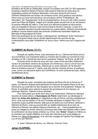 André Wautier : DICTIONNAIRE DES GNOSTIQUES et des principaux initiés.
fondateur de l'Ecole du Didascalée, auquel il succédera vers 200. En 203 cependant,
l'empereur Septirne Sévère fit fermer cette école et Clément se retira alors en
Cappadoce auprès de l'évêque Alexandre; c'est sans doute là quil mourut.
Clément d'Alexandrie est l'auteur de nombreux écrits, dont plusieurs sont perdus.
Parmi ceux qui nous sont parvenus, les principaux sont le "Protreptique", les
Stronates", les "Hypotyposes" et de la correspondance. Ils lui ont valu d'être compris
parmi les Pères de l'Église, malgré qu'il s'écarte assez souvent de ce qui est devenu
la doctrine officielle de celle-ci. C'est ainsi qu'il affirmait qu'après sa résurrection,
celui qu'il appelle le Sauveur avait communiqué la Gnose à Jacoues, à Jean et à
Pierre, lesouels l'auraient ensuite transmise aux autres aptres. Clément reconnaissait
d'ailleurs comme faisant partie des écritures chrétiennes autorisées l'épttre de
Barnabé et l'Apocalypse de Pierre.
Parmi les gnostiques de son temps, il distinguait les "ascétiques" et les "licencieux".
Mais il a le grand mérite d'avoir étudié objectivement les oeuvres de ses
contemporains sans jeter l'anathème sur aucun d'eux, même ceux qu'il n'approuvait
pas.


CLEMENT de Rome (30-97).
        Disciple de l'apôtre Pierre, mais adversaire de Luc, Clément de Rome écrivit
aux Corinthiens une importante épître au moment des troubles qui suivirent la mort
de Néron en 68. Ii deviendra plus tard le quatrième "évêque" de Rome, de 88 à 97.
        D'autres écrits ont été mis sous son nom, mais s'il est peut-être réellement
l'auteur de premières versions de quelques uns d'entre eux, ceux-ci ont en tout cas
été au moins fortement remaniés, d'abord par un autre Clément, dit "le Romain",
dans le troisième quart du II° siècle, puis plus tard par d'autres encore, et quelques
unes, conne une deuxième épître aux Corinthiens, ne sont certainement pas, même
partiellement de lui.

CLEMENT le Romain
        Disciple de Justin, secrétaire des évêques de Rome Pie Ier et Anicet au II°
siècle, ce Clément révérait particulièrement la mémoire de l'apôtre Pierre et de son
homonyme qui avait été l'un des disciples de ce dernier et le quatrième "évêque" de
Rome. Il combattra sans relache la plupart des gnostiques de son époque, en
particulier Marcion, Valentin et leurs disciples.
        Pour faire pièce aux écrits dont ceux-ci se réclamaient, Clément en fabriqua
d'autres de toutes pièces. L'Apocalypse de Pierre notamment, qui développe le
début des Actes des Apôtres en magnifiant le rôle de Pierre, est très probablement
de lui, ainsi que les épîtres à Tite et à Timothée attribuées à l'apôtre Paul. Il en
remaniera aussi quantité d'autres, telle que la 2e épître aux Corinthiens, attribuée à
Clément de Rome, mais qui pourrait être en réalité entièrement de la main de
Clément le Romain; les épîtres d'Ignace d'Antioche, etc... C'est probablement lui
aussi qui rédigea la version devenue canonique des Actes des Apôtres celle-ci étant
la combinaison de deux textes antérieur au moins: des "Actes" rédigés en hébreu ou
en araméen par l'apôtre Matthieu à la suite des mémoires qu'il avait rédigés en
hébreu sur Jésus le Nazarénien, et le récit des voyages de l'apôtre Paul rédigé par
Luc et revu par Marcion.

         V. aussi: Clément de Rome, Luc, Marcion, Paul de Tarse.

Jehan CLOPINEL

         Voir: Jean de Meung.
                                                                                      73
 