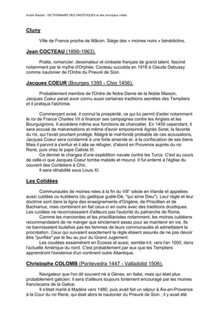 André Wautier : DICTIONNAIRE DES GNOSTIQUES et des principaux initiés.




Cluny

         Ville de France proche de Mâcon. Siège des « moines noirs » bénédictins.

Jean COCTEAU (1890-1963).
     Poète, romancier, dessinateur et cinéaste français de grand talent, fasciné
notamment par le mythe d'Orphée. Cocteau succéda en 1918 à Claude Debussy
comme nautonier de l'Ordre du Prieuré de Sion.

Jacques COEUR (Bourges 1395 - Chio 1456).

        Probablement membre de l'Ordre de Notre Dame de la Noble Maison,
Jacques Coeur parait avoir connu aussi certaines traditions secrètes des Templiers
et il pratiqua l'alchimie.

        Commerçant avisé, il connut la prospérité, ce qui lui permit d'aider notamment
le roi de France Charles VII à financer ses campagnes contre les Anglais et les
Bourguignons. Il accédera même aux fonctions de chancelier. En 1450 cependant, il
sera accusé de malversations et même d'avoir empoisonné Agnès Sorel, la favorite
du roi, qui l'avait pourtant protégé. Malgré le mal-fondé probable de ces accusations,
Jacques Coeur sera condamné à une forte amende et. à la confiscation de ses biens
Mais il parvint à s'enfuir et il alla se réfugier, d'abord en Provence auprès du roi
René, puis chez le pape Calixte III.
        Ce dernier le chargea d'une expédition navale contre les Turcs. C'est au cours
de celle-ci que Jacques Coeur tomba malade et mourut. Il fut enterré à l'église du
couvent des Cordeliers à Chic.
        Il sera réhabilité sous Louis XI.

Les Colidées
       Communautés de moines nées à la fin du Vill° siècle en Irlande et appelées
aussi culdées ou kuldéens (du gaélique guélé-Dé, "qui aime Dieu"). Leur règle et leur
doctrine sont dans la ligne des enseignements d'Origène, de Priscillien et de
Bachiarius, mais combinent en fait ceux-ci en outre avec des traditions druidiques.
Les cuidées ne reconnaissaient d'ailleurs pas l'autorité du patriarche de Rome.
       Comme les marcionites et les priscillianistes notamment, les moines culdéens
recommandaient de ne manger que strictement assez pour se maintenir en vie. Ils
ne bannissaient toutefois pas les femmes de leurs communautés et admettaient la
procréation. Ceux qui suivaient exactement la règle étaient assurés de ne pas devoir
être "purifiés" par le feu au jour du Grand Jugement.
       Les coudées essaimèrent en Ecosse et aussi, semble-t-il, vers l'an 1000, dans
l'actuelle Amérique du nord. C'est probablement par eux que les Templiers
apprendront l'existence d'un continent outre Atlantique.

Christophe COLOMB (Pontevedra 1447 - Valladolid 1506).

       Navigateur que l'on dit souvent né à Gènes, en Italie, mais qui était plus
probablement galicien: il sera d'ailleurs toujours fortement encouragé par les moines
franciscains de la Galice.
       Il s'était marié à Madère vers 1480, puis avait fait un séjour à Aix-en-Provence
à la Cour du roi René, qui était alors le nautonier du Prieuré de Sion ; il y avait été

                                                                                     74
 