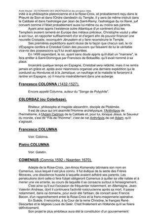 André Wautier : DICTIONNAIRE DES GNOSTIQUES et des principaux initiés.
initié à la philosophie platonicienne et à la Rose-Croix, et probablement reçu dans le
Prieuré de Sion et dans l'Ordre clandestin du Temple. Il y sera de même instruit dans
la Cabbale et dans l'astrologie par Jean de Saint-Remy, l'astrologue du roi René, juif
converti comme il l'était probablement aussi lui-même ou au moins ses parents.
        Ayant ainsi appris l’existence outre Atlantique d'un continent d'où les
Templiers avaient ramené en Europe des métaux précieux, Christophe voulut y aller
à son tour, en rapporter suffisamment d'or et d'argent afin de pouvoir financer une
nouvelle Croisade, reconquérir Jérusalem et y faire reconstruire le Temple.
        Ses premières expéditions ayant réussi de la façon que chacun sait, le roi
d'Espagne conféra à Cristobal Colon des pouvoirs qui faisaient de lui le véritable
vice-roi des possessions qu'il lui avait apportées.
        En 1499 cependant, le roi, ayant sans doute appris qu'il était un "marrane", le
fera arrêter à Saint-Domingue par Francisco de Bobadilla, qu'il avait nommé à sa
place.
        Incarcéré quelque temps en Espagne, Cristobal sera relâché, mais il ne rentra
jamais en grâce et, après avoir néanmoins organisé une dernière expédition qui le
conduisit au Honduras et à la Jamaïque, un naufrage et la maladie le forceront à
rentrer en Espagne, où il mourra misérablement dans une auberge.

Francesco COLONNA (1432-1527).
         Encore appelé Columna, auteur du "Songe de Polyphile".

C0LORBAZ (ou Colarbaze).

       Rhéteur, philosophe et magiste alexandrin, disciple de Ptolémée.
       Il est de ceux qui ont assimilé l'Homme archétypique, l'Anthrôpos de
l'hermétisme, à l'Adam Cadmon de la Cabbale et, pour lui, lorsque Jésus, le Sauveur
du monde, s'est dit "Fils de l'Homme", c'est de cet Anthrôpos de cet Adam, qu'il
s'agissait.

Francesco COLUMNA
         Voir: Colonna.

Pietro COLUMNA
         Voir: Galatin.

COMENIUS (Comnia 1592 - Naarden 1670).

        Adepte de la Rose-Croix, Jan-Amos Komensky latinisera son nom en
Comenius, sous lequel il est plus connu. Il fut évêque de la secte des Frères
Moraves, une dissidence hussite à laquelle avaient adhéré ses parents. Les
persécutions dont celle-ci fera l'objet obligeront Comenius à quitter sa ville natale et à
mener une vie errante, au cours de laquelle il se consacra surtout à l'enseignement.
        C'est ainsi qu'il eut l'occasion de fréquenter notamment, en Allemagne, Jean-
Valentin Andreas, dont il continuera l'activité rosicrucienne après sa mort. Il passe
notamment, dans ce domaine, pour avoir été l'artisan, de concert avec Francis
Bacon, d'un rapprochement entre la Rose-Croix et la franc-maçonnerie opérative.
        En Suède, il rencontra, à la Cour de la reine Christine, le français René
Descartes et le liégeois Louis de Geer. C'est finalement en Hollande qu'il se fixera
définitivement.
        Son projet le plus ambitieux aura été la constitution d'un gouvernement

                                                                                       75
 