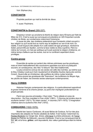 André Wautier : DICTIONNAIRE DES GNOSTIQUES et des principaux initiés.


         Voir: Eliphas-Lévy.

CONSTANTIN
         Prophète paulicien qui niait la divinité de Jésus.

         V. aussi: Pauliniens.


CONSTANTIN le Grand (285-337).
        Empereur romain qui proclama la liberté de religion dans l'Empire par l'édit de
Milan de 313. C'est lui aussi qui convoquera et présidera en 325 l'important concile
chrétien de Nicée, qui condamnera notamment l'arianisme.
        A cause de cela, des chrétiens prétendront que Constantin s'était converti à
leur religion ou qu'il aurait tout au moins reçu le baptême sur son lit de mort. En
réalité, il avait toujours été adepte d'un culte solaire de type gnostique, révérant le
Soleil, personnifié par Apollon, comme la face visible du Dieu suprême, Père lui-
même de l'univers, et c'est par politique qu'il avait autorisé la religion chrétienne, en
même temps d'ailleurs que les autres, tout en lui conférant cependant divers
privilèges.

Contre-gnose
       Ensemble de sectes qui partent des mêmes prémisses que les gnostiques,
mais en tirent habituellement des conclusions opposées aux leurs et pratiquent
souvent, en conséquence, des rites "à rebours" des rites traditionnels.
       La plus ancienne connue de ces sectes est celle des Caïnites, qui estima que
le Dieu Créateur avait puni Caïn injustement et réhabilita d'autres réprouvés comme
Corach. Quand elle se christianisa, elle justifiera de même Judas Iscariote.
       Citons encore les gnostiques dits "licencieux", les lucifériens du Moyen Age,
les yézidis de l'Islam, les diverses sectes sataniques contemporaines.

Henry CORBIN
      Historien français contemporain des religions. Il a particulièrement approfondi
la gnose iranienne et le chisme persan, au point d'en imprégner profondément sa
propre pensée.

       Parmi ses oeuvres principales, il faut noter: "Terre céleste et corps de
résurrection : De l'Iran mazdéen à l'Iran chiïte" (1961) ; "L'Homme de lumière dans le
soufisme iranien" (1971); "En Islam iranien", 4 volumes (1971-1973); "L'Imagination
créatrice dans le soufisme d'Ibn Arbi" (1972).

CORDUVERO (1522-1570).

        Moshé ben Iaacov Cordovero, dit aussi Moïse de Cordoue, fut l'un des plus
importants des adeptes de l'école cabaliste de Safed. Il est l'auteur notamment du
Pardes Rimônîm (Le Verger des âmes), d'Or lacar (Lumière précieuse), de Tomar
Dvora (Le Palmier de Déborah), oeuvres mystiques. C'est lui qui remarquera que le
lion, ari, et la force, ghibor, sont équivalents, leur valeur guématrique étant la même:
211.


                                                                                       77
 