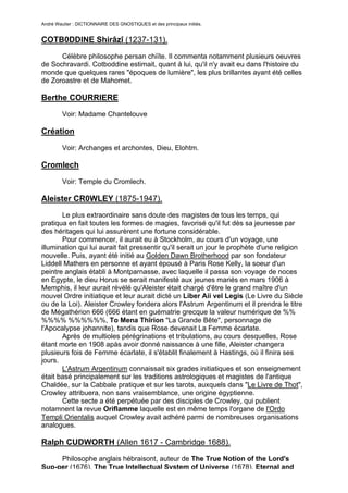 André Wautier : DICTIONNAIRE DES GNOSTIQUES et des principaux initiés.


COTB0DDINE Shirâzî (1237-131).
      Célèbre philosophe persan chiïte. Il commenta notamment plusieurs oeuvres
de Sochravardi. Cotboddine estimait, quant à lui, qu'il n'y avait eu dans l'histoire du
monde que quelques rares "époques de lumière", les plus brillantes ayant été celles
de Zoroastre et de Mahomet.

Berthe COURRIERE
         Voir: Madame Chantelouve

Création

         Voir: Archanges et archontes, Dieu, Elohtm.

Cromlech
         Voir: Temple du Cromlech.

Aleister CR0WLEY (1875-1947).
       Le plus extraordinaire sans doute des magistes de tous les temps, qui
pratiqua en fait toutes les formes de magies, favorisé qu'il fut dès sa jeunesse par
des héritages qui lui assurèrent une fortune considérable.
       Pour commencer, il aurait eu à Stockholm, au cours d'un voyage, une
illumination qui lui aurait fait pressentir qu'il serait un jour le prophète d'une religion
nouvelle. Puis, ayant été initié au Golden Dawn Brotherhood par son fondateur
Liddell Mathers en personne et ayant épousé à Paris Rose Kelly, la soeur d'un
peintre anglais établi à Montparnasse, avec laquelle il passa son voyage de noces
en Egypte, le dieu Horus se serait manifesté aux jeunes mariés en mars 1906 à
Memphis, il leur aurait révélé qu'Aleister était chargé d'être le grand maître d'un
nouvel Ordre initiatique et leur aurait dicté un Liber Aii vel Legis (Le Livre du Siècle
ou de la Loi). Aleister Crowley fondera alors l'Astrum Argentinum et il prendra le titre
de Mégathérion 666 (666 étant en guématrie grecque la valeur numérique de %%
%%%% %%%%%%, To Mena Thîrion "La Grande Bête", personnage de
l'Apocalypse johannite), tandis que Rose devenait La Femme écarlate.
       Après de multioles pérégrinations et tribulations, au cours desquelles, Rose
étant morte en 1908 apàs avoir donné naissance à une fille, Aleister changera
plusieurs fois de Femme écarlate, il s'établit finalement à Hastings, où il finira ses
jours.
       L'Astrum Argentinum connaissait six grades initiatiques et son enseignement
était basé principalement sur les traditions astrologiques et magistes de l'antique
Chaldée, sur la Cabbale pratique et sur les tarots, auxquels dans "Le Livre de Thot",
Crowley attribuera, non sans vraisemblance, une origine égyptienne.
       Cette secte a été perpétuée par des disciples de Crowley, qui publient
notamnent la revue Oriflamme laquelle est en même temps l'organe de l'Ordo
Templi Orientalis auquel Crowley avait adhéré parmi de nombreuses organisations
analogues.

Ralph CUDWORTH (Allen 1617 - Cambridge 1688).

     Philosophe anglais hébraisont, auteur de The True Notion of the Lord's
Sup-per (1676), The True Intellectual System of Universe (1678), Eternal and
                                                                                         78
 