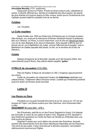 André Wautier : DICTIONNAIRE DES GNOSTIQUES et des principaux initiés.
Immutable Morality (1731, posthume).
       S'appuyant surtout sur Platon, Proclos et divers auteurs juifs, cabbalistes et
autres, Cudworth affirmait que, derrière la multiplicité des dieux païens, les esprits
les plus éclairés ont toujours aperçu le Dieu unique, tandis que le Christianisme et la
Cabbale auraient établi le caractère trine de ce dernier.

Culdées

         voir: Coudées.

Le Culte mazdéen
       Sacte fondée vers 1900 aux Etats-Unis d'Amérique par un immigré prussien,
Otto Hanisch, oui, avait pris le hiéronyme d'Otoman Zaradusht Hanish et prétendra
être né à Téhéran, en Perse. Il a écrit notamment, sous le titre de Yéhoshuah Nazir,
une vie de Jean-Baptiste et de Jésus le Nazaréen, dans laquelle il affirme que ce
dernier est né, non à Bethléhem de Judée, comme l'affirment les Evangiles, mais à
Bethlehem de Galilée (laquelle était située, en fait, sur le territoire de la tribu de
Zabulon).

Cybèle
       Déesse phrygienne de la fécondité, réputée avoir été l'amante d'Attis. Son
culte s'étendit jusqu'à Rome. Ses prêtres étaient appelés "galles".


CYRILLE de Jerusalem (315-386).
       Père de l'Eglise. Evêque de Jerusalem en 350, il s'opposa vigoureusement
aux ariens.
       Cyrille de Jerusalem est notamment l'auteur de Catéchèses destinées aux
catéchumènes. Totalement rallié à l'Empire romain, il prédit que l'Antéchrist paraîtrait
quand le destin de l'Empire serait accompli.


         Lettre D

Les Daces ou Dacs
       Peuplade qui occupait l'actuelle Roumanie et qui fut vaincue en 107 par les
troupes de Trajan. Les Daces avaient pour dieu Zalmoxis, dont l'adversaire était
Lucifer.
DAGOBERT II (vers 652 - 579 ).
       Roi D'Austrasie, petit-fils du roi des Francs Dagobert le Grand, il fut déposé
par Grimoald, le maire de son palais et exilé à York. Rappelé en 676, Dacebert II
sera finalement assassine sur l'ordre de Pepin de Herstal (ou d'Héristal) dans une
forêt proche de Stenay.
       Dagobert II passe pour avoir détenu les secrets des Sicambres, lesquels
seraient des descendants d'une des tribus hébraïques dispersées par les Assyriens.
Très aimé de ses sujets, il sera canonisé par la dévotion populaire, canonisation
ultérieurernent reconnue par l'Eglise.

                                                                                      79
 