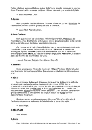 l'orbite elliptique que décrit la Lune autour de la Terre, laquelle en occupe le premier
foyer. D'autres traditions encore font jouer Lilith un rôle analogue à celui de Cybèle.

       V. aussi: Adamites, Lilith.

Adamas

      Nom que porte, chez les séthiens, l'Homme primordial, qui est l'Anthrôpos de
l'hermétisme, et chez d'autres gnostiques Abel le lumineux.

       V. aussi: Abel, Adam Cadmon.

Adam Cadmon

      Nom que donnent les cabalistes à l'"Homme primordial", l'Anthrôpos de
l'hermétisme, c'est dire l'homme archétypique tel que Dieu le conçut de toute éternité
dans sa pensée avant de réaliser sa création matérielle.

       Cet Homme aurait, selon les cabbalistes, franchi successivement avant cette
création les quatre mondes de l'arbre séphirotique : d'Atzilout, le monde des
archétypes, il passa dans B'ria, le monde de la création, où il prit la forme d'un
archange puis dans létsira, où il devint un simple ange; dans Assia enfin, il revêtit le
corps de l'homme de chair modelé par Dieu.

       v. aussi: Adamas, Cabbale, Hermétisme, Sephirôt.

Adamites

       Secte gnostique du XIe siècle, fondée en 130 par Prôdicos. Elle tenait Adam
pour le premier de tous les prophètes. Ses adeptes se dévêtaient entièrement pour
prier,

Adonaï

       Les prêtres de Juda ayant, à l'époque de la captivité de Babylone, défendu
sous peine de mort par lapidation d'encore dire le nom de IHWH, dont la
prononciation exacte n'était plus connue, les juifs remplacent ce nom depuis lors par
d'autres vocables, tels que Ha-Shem le Nom, Macôm le Lieu, etc..., un des plus
fréquents étant Adonaï qui veut dire "(mon) Seigneur". C'est pourquoi, dans la Bible
grecque chrétienne, le tétragramme est toujours traduit par Kyrios qui veut
également dire "Seigneur".

       Quelques sectes gnostiques donneront le nom d'Adonaï ou Adonaïos à
l'archonte qui gouverne, selon eux, le Soleil et qui a la forme d'un aigle.

       V. aussi: Aigle.

ADONIRAM

       Voir: Ahiram.

Adonis
       Dieu phénicien, adoré également sous les noms de Tammouz, Doumouzi, etc.
                                                                                           8
 
