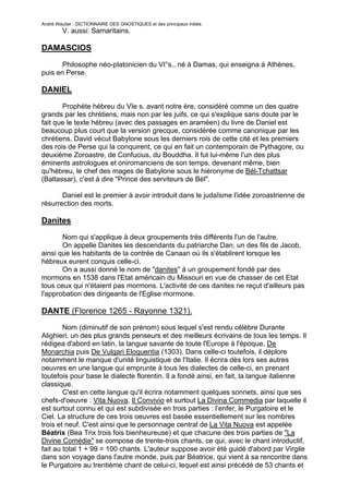 André Wautier : DICTIONNAIRE DES GNOSTIQUES et des principaux initiés.
         V. aussi: Samaritains.

DAMASCIOS

       Philosophe néo-platonicien du VI°s., né à Damas, qui enseigna à Athènes,
puis en Perse.

DANIEL

       Prophète hébreu du VIe s. avant notre ère, considéré comme un des quatre
grands par les chrétiens, mais non par les juifs, ce qui s'explique sans doute par le
fait que le texte hébreu (avec des passages en araméen) du livre de Daniel est
beaucoup plus court que la version grecque, considérée comme canonique par les
chrétiens. David vécut Babylone sous les derniers rois de cette cité et les premiers
des rois de Perse qui la conquirent, ce qui en fait un contemporain de Pythagore, ou
deuxième Zoroastre, de Confucius, du Bouddha. Il fut lui-même l'un des plus
éminents astrologues et oniromanciens de son temps, devenant même, bien
qu'hébreu, le chef des mages de Babylone sous le hiéronyme de Bél-Tchattsar
(Baltassar), c'est à dire "Prince des serviteurs de Bél".

       Daniel est le premier à avoir introduit dans le judaîsme l'idée zoroastrienne de
résurrection des morts.

Danites
       Nom qui s'applique à deux groupements très différents l'un de l'autre.
       On appelle Danites les descendants du patriarche Dan, un des fils de Jacob,
ainsi que les habitants de la contrée de Canaan où ils s'établirent lorsque les
hébreux eurent conquis celle-ci.
       On a aussi donné le nom de "danites" à un groupement fondé par des
mormons en 1538 dans l'Etat américain du Missouri en vue de chasser de cet Etat
tous ceux qui n'étaient pas mormons. L'activité de ces danites ne reçut d'ailleurs pas
l'approbation des dirigeants de l'Eglise mormone.

DANTE (Florence 1265 - Rayonne 1321).
        Nom (diminutif de son prénom) sous lequel s'est rendu célèbre Durante
Alighieri, un des plus grands penseurs et des meilleurs écrivains de tous les temps. Il
rédigea d'abord en latin, la langue savante de toute l'Europe à l'époque, De
Monarchia puis De Vulgari Eloquentia (1303). Dans celle-ci toutefois, il déplore
notamment le manque d'unité linguistique de l'Italie. Il écrira dès lors ses autres
oeuvres en une langue qui emprunte à tous les dialectes de celle-ci, en prenant
toutefois pour base le dialecte florentin. Il a fondé ainsi, en fait, la langue italienne
classique.
        C'est en cette langue qu'il écrira notamment quelques sonnets, ainsi que ses
chefs-d'oeuvre : Vita Nuova, Il Convivio et surtout La Divina Commedia par laquelle il
est surtout connu et qui est subdivisée en trois parties : l’enfer, le Purgatoire et le
Ciel. La structure de ces trois oeuvres est basée essentiellement sur les nombres
trois et neuf. C'est ainsi que le personnage central de La Vita Nuova est appelée
Béatrix (Bea Trix trois fois bienheureuse) et que chacune des trois parties de "La
Divine Comédie" se compose de trente-trois chants, ce qui, avec le chant introductif,
fait au total 1 + 99 = 100 chants. L'auteur suppose avoir été guidé d'abord par Virgile
dans son voyage dans l'autre monde, puis par Béatrice, qui vient à sa rencontre dans
le Purgatoire au trentième chant de celui-ci, lequel est ainsi précédé de 53 chants et
suivi des 35 autres. Dans la cosmogonie de l'oeuvre l'enfer se compose de neuf
                                                                                          80
 