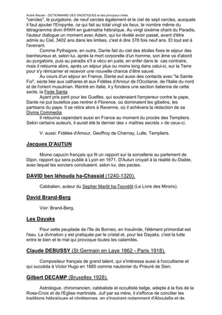 André Wautier : DICTIONNAIRE DES GNOSTIQUES et des principaux initiés.
"cercles", le purgatoire, de neuf cercles également et le ciel de sept cercles, auxquels
il faut ajouter l'Empyrée, ce qui fait au total vingt six lieux, le nombre même du
tétragramme divin IHWH en guématrie hébraïque. Au vingt sixième chant du Paradis,
l'auteur dialogue un moment avec Adam, qui lui révèle avoir passé, avant d'être
admis au Ciel, 3402 ans dans les limbes, c'est è dire 378 fois neuf ans. Et tout est à
l'avenant.
         Comme Pythagore, en outre, Dante fait du ciel des étoiles fixes le séjour des
bienheureux et, selon lui, après la mort corporelle d'un homme, son âme va d'abord
au purgatoire, puis au paradis s'il a vécu en juste, en enfer dans le cas contraire,
mais il retourne alors, après un séjour plus ou moins long dans celui-ci, sur la Terre
pour s'y réincarner et recevoir une nouvelle chance d’être sauvé.
         Au cours d'un séjour en France, Dante eut aussi des contacts avec "la Sainte
Foi", secte liée aux cathares et aux Fidèles d'Amour de l'Occitanie, de l'Italie du nord
et de l'orient musulman. Rentré en Italie, il y fondera une section italienne de cette
secte, la Fede Santa
         Ayant pris parti pour les Guelfes, qui soutenaient l'empereur contre le pape,
Dante ne put toutefois pas rentrer è Florence, où dominaient les gibelins, les
partisans du pape. Il se retira alors à Ravenne, où il achèvera la rédaction de sa
Divina Commedia
         Il retourna cependant aussi en France au moment du procès des Templiers.
Selon certains auteurs, il aurait été le dernier des « maîtres secrets » de ceux-ci.

         V. aussi: Fidèles d'Amour, Geoffroy de Charnay, Lulle, Templiers.

Jacques D'AUTUN
       Moine capucin français qui fit un rapport sur la sorcellerie au parlement de
Dijon, rapport qui sera publié à Lyon en 1671. D'Autun croyait à la réalité du Diable,
avec lequel les sorciers concluaient, selon lui, des pactes.

DAVID ben léhouda ha-Chassid (1240-1320).
         Cabbalien, auteur du Sepher Marôt ha-Tsovéôt (Le Livre des Miroirs).

David Brand-Berg

         Voir: Brand-Berg.

Les Dayaks
        Pour cette peuplade de l'île de Borneo, en Insulinde, l'élément primordial est
l'eau. La divination y est pratiquée par le cristal et, pour les Dayaks, c'est la lutte
entre le bien et le mal qui provoque toutes les calamités.

Claude DEBUSSY (St Germain en Laye 1862 - Paris 1918).
       Compositeur français de grand talent, qui s'intéressa aussi à l'occultisme et
qui succéda à Victor Hugo en 1885 comme nautonier du Prieuré de Sien.

Gilbert DECAMP (Bruxelles 1928).
        Astrologue, chiromancien, cabbaliste et occultiste belge, adepte à la fois de la
Rose-Croix et de l'Eglise martiniste. Juif par sa mère, il s'efforce de concilier les
traditions hébraïques et chrétiennes, en s'inspirant notamment d'Aboulafia et de
                                                                                          81
 