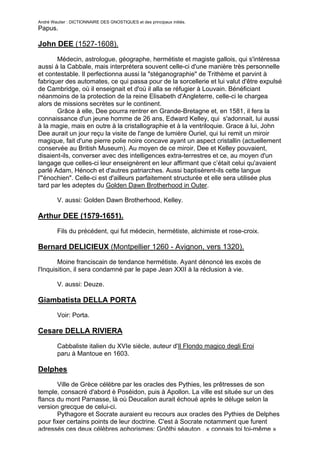 André Wautier : DICTIONNAIRE DES GNOSTIQUES et des principaux initiés.
Papus.

John DEE (1527-1608).

       Médecin, astrologue, géographe, hermétiste et magiste gallois, qui s'intéressa
aussi à la Cabbale, mais interprétera souvent celle-ci d'une manière très personnelle
et contestable. Il perfectionna aussi la "stéganographie" de Trithème et parvint à
fabriquer des automates, ce qui passa pour de la sorcellerie et lui valut d'être expulsé
de Cambridge, où il enseignait et d'où il alla se réfugier à Louvain. Bénéficiant
néanmoins de la protection de la reine Elisabeth d'Angleterre, celle-ci le chargea
alors de missions secrètes sur le continent.
       Grâce à elle, Dee pourra rentrer en Grande-Bretagne et, en 1581, il fera la
connaissance d'un jeune homme de 26 ans, Edward Kelley, qui s'adonnait, lui aussi
à la magie, mais en outre à la cristallographie et à la ventriloquie. Grace à lui, John
Dee aurait un jour reçu la visite de l'ange de lumière Ouriel, qui lui remit un miroir
magique, fait d'une pierre polie noire concave ayant un aspect cristallin (actuellement
conservée au British Museum). Au moyen de ce miroir, Dee et Kelley pouvaient,
disaient-ils, converser avec des intelligences extra-terrestres et ce, au moyen d'un
langage que celles-ci leur enseignèrent en leur affirmant que c’était celui qu'avaient
parlé Adam, Hénoch et d'autres patriarches. Aussi baptisèrent-ils cette langue
l'"énochien". Celle-ci est d'ailleurs parfaitement structurée et elle sera utilisée plus
tard par les adeptes du Golden Dawn Brotherhood in Outer.

         V. aussi: Golden Dawn Brotherhood, Kelley.

Arthur DEE (1579-1651).

         Fils du précédent, qui fut médecin, hermétiste, alchimiste et rose-croix.

Bernard DELICIEUX (Montpellier 1260 - Avignon, vers 1320).
        Moine franciscain de tendance hermétiste. Ayant dénoncé les excès de
l'Inquisition, il sera condamné par le pape Jean XXII à la réclusion à vie.

         V. aussi: Deuze.

Giambatista DELLA PORTA
         Voir: Porta.

Cesare DELLA RIVIERA

         Cabbaliste italien du XVIe siècle, auteur d'Il Flondo magico degli Eroi
         paru à Mantoue en 1603.

Delphes
       Ville de Grèce célèbre par les oracles des Pythies, les prêtresses de son
temple, consacré d'abord è Poséidon, puis à Apollon. La ville est située sur un des
flancs du mont Parnasse, là où Deucalion aurait échoué après le déluge selon la
version grecque de celui-ci.
       Pythagore et Socrate auraient eu recours aux oracles des Pythies de Delphes
pour fixer certains points de leur doctrine. C'est à Socrate notamment que furent
adressés ces deux célèbres aphorismes: Gnôthi séauton , « connais toi toi-même »
                                                                                     82
 