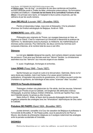 André Wautier : DICTIONNAIRE DES GNOSTIQUES et des principaux initiés.
et Mêden agan "rien de trop". La première de ces deux sentences est toutefois
souvent attribuée plutôt à Thalès de Milet, philosophe présocratique. Sa formulation
complète est d'ailleurs: « Connais toi toi-meme et tu connaîtras l'univers et les
dieux » Ce principe sera repris, en l'adaptant à leurs autres croyances, par les
séthiens et par les soufis iraniens.

Jean DELVILLE (Louvain 1867 - Bruxelles 1953).

      Peintre et dessinateur belge, rose-croix et théosophe. Il fut le président
d'honneur de l'Institut astrologique de Belgique, fondé en 1926.

DOM0CRITE (vers -470 - 370 )

        Philosophe grec originaire de Thrace, qui voyagea beaucoup en Asie, en
Egypte et en Grèce. C'est lui notamment qui introduisit à Alexandrie la pratique de
l'alchimie. Il y dévelonpera aussi la physique, la médecine, les mathématiques et
diverses autres sciences. Pour Démocrite, les dieux comme les hommes sont
composés d'atomes, et le nombre total de ceux-ci est infini.

Démons
       Le mot grec daimôn désignait les esprits, dont certains étaient censés inspirer
les penseurs. C'est ainsi que Socrate avait son "démon" familier. Le christianisme
assimilera tous les "démons" aux mauvais anges et aux diables.

         V. aussi: Angélologie, Archanges et archontes.

Léon DENIS (Foug 1846 - Tours 1927).
       Spirite français qui croyait en outre à la réincarnation. Optimiste, Denis ne fut
sans doute pas dualiste, mais il est l'auteur d'un assez grand nombre de
publications, d'inspiration très proche du gnosticisme, où il s'élève souvent contre les
charlatans du spiritisme, de l'astrologie et des autres "sciences" dites "occultes".

DENYS le Pseudo-Aréopagite

        Théologien chrétien néo-platonicien du VIe siècle, dont les oeuvres, fortement
inspirées par Proclos et par la Cabbale, ont longtemps été attribuées à Denys
l'Aréopagite, le premier évêque chrétien d'Athènes, nommé par l'apôtre Paul, mais
dont l'identité exacte n'a jamais pu être trouvée.
        Selon Arthur E. Waite, la façon dont le pseudo-Aréopagite décrit le monde
angélique présente des analogies avec les "émanations" séphirotiques de Dieu selon
la Cabbale.

Polydore DE PAEPE (Gand 1824 - Bruxelles 1907).

       Juriste éminent, conseiller à la Cour de cassation de Belgique et professeur à
l'Université de Bruxelles, P. De Paepe publia, sous le pseudonyme de Paul Le
Moyne, des études de philosophie religieuse où il souligne notamment les analogies
entre la pensée occidentale et l'orientale,

DEDIKEA

         Patriarche légendaire en qui, selon les séthiens, se serait réincarné Seth,
                                                                                       83
 