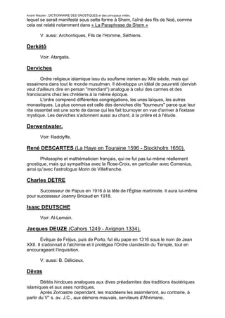 André Wautier : DICTIONNAIRE DES GNOSTIQUES et des principaux initiés.
lequel se serait manifesté sous cette forme à Shem, l’aîné des fils de Noé, comme
cela est relaté notamment dans « La Paraphrase de Shem »

         V. aussi: Archontiques, Fils de l'Homme, Séthiens.

Derkétô
         Voir: Atargatis.

Derviches

       Ordre religieux islamique issu du soufisme iranien au XIIe siècle, mais qui
essaimera dans tout le monde musulman. Il développa un idéal de pauvreté (dervish
veut d'ailleurs dire en persan "mendiant") analogue à celui des carmes et des
franciscains chez les chrétiens à la même époque.
       L'ordre comprend différentes congrégations, les unes laïques, les autres
monastiques. La plus connue est celle des derviches dits "tourneurs" parce que leur
rite essentiel est une sorte de danse qui les fait tournoyer en vue d'arriver à l'extase
mystique. Les derviches s'adonnent aussi au chant, à la prière et à l'étude.

Derwentwater.
         Voir: Radclyffe.

René DESCARTES (La Haye en Touraine 1596 - Stockholm 1650).

       Philosophe et mathématicien français, qui ne fut pas lui-même réellement
gnostique, mais qui sympathisa avec la Rose-Croix, en particulier avec Comenius,
ainsi qu'avec l'astrologue Morin de Villefranche.

Charles DETRE
      Successeur de Papus en 1916 à la tête de l'Église martiniste. Il aura lui-même
pour successeur Joanny Bricaud en 1918.

Isaac DEUTSCHE
         Voir: Al-Lemain.

Jacques DEUZE (Cahors 1249 - Avignon 1334).

        Evêque de Fréjus, puis de Porto, fut élu pape en 1316 sous le nom de Jean
XXII. Il s'adonnait à l'alchimie et il protégea l'Ordre clandestin du Temple, tout en
encourageant l'Inquisition.

         V. aussi: B. Délicieux.

Dêvas
        Déités hindoues analogues aux dives préadamites des traditions ésotériques
islamiques et aux ases nordiques.
        Après Zoroastre cependant, les mazdéens les assimileront, au contraire, à
partir du V° s. av. J.C., aux démons mauvais, serviteurs d'Ahrimane.

                                                                                        84
 