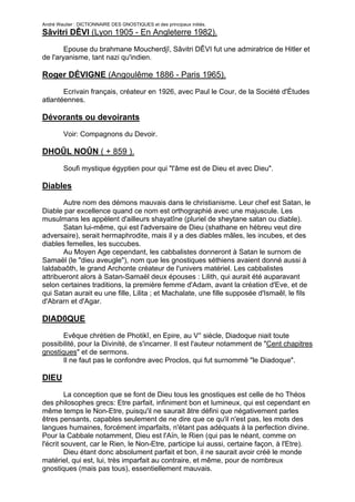 André Wautier : DICTIONNAIRE DES GNOSTIQUES et des principaux initiés.
Sâvitri DÊVI (Lyon 1905 - En Angleterre 1982).

        Epouse du brahmane Moucherdjî, Sâvitri DÊVI fut une admiratrice de Hitler et
de l'aryanisme, tant nazi qu'indien.

Roger DÉVIGNE (Angoulême 1886 - Paris 1965).
       Ecrivain français, créateur en 1926, avec Paul le Cour, de la Société d'Études
atlantéennes.

Dévorants ou devoirants

         Voir: Compagnons du Devoir.

DHOÛL NOÛN ( + 859 ).
         Soufi mystique égyptien pour qui "l'âme est de Dieu et avec Dieu".

Diables
       Autre nom des démons mauvais dans le christianisme. Leur chef est Satan, le
Diable par excellence quand ce nom est orthographié avec une majuscule. Les
musulmans les appèlent d'ailleurs shayatîne (pluriel de sheytane satan ou diable).
       Satan lui-même, qui est l'adversaire de Dieu (shathane en hébreu veut dire
adversaire), serait hermaphrodite, mais il y a des diables mâles, les incubes, et des
diables femelles, les succubes.
       Au Moyen Age cependant, les cabbalistes donneront à Satan le surnom de
Samaël (le "dieu aveugle"), nom que les gnostiques séthiens avaient donné aussi à
Ialdabaôth, le grand Archonte créateur de l'univers matériel. Les cabbalistes
attribueront alors à Satan-Samaël deux épouses : Lilith, qui aurait été auparavant
selon certaines traditions, la première femme d'Adam, avant la création d'Eve, et de
qui Satan aurait eu une fille, Lilita ; et Machalate, une fille supposée d'Ismaêl, le fils
d'Abrarn et d'Agar.

DIAD0QUE
       Evêque chrétien de Photikî, en Epire, au V° siècle, Diadoque niait toute
possibilité, pour la Divinité, de s'incarner. Il est l'auteur notamment de "Cent chapitres
gnostiques" et de sermons.
       Il ne faut pas le confondre avec Proclos, qui fut surnommé "le Diadoque".

DIEU

         La conception que se font de Dieu tous les gnostiques est celle de ho Théos
des philosophes grecs: Etre parfait, infiniment bon et lumineux, qui est cependant en
même temps le Non-Etre, puisqu'il ne saurait âtre défini que négativement parles
êtres pensants, capables seulement de ne dire que ce qu'il n'est pas, les mots des
langues humaines, forcément imparfaits, n'étant pas adéquats à la perfection divine.
Pour la Cabbale notamment, Dieu est l'Aïn, le Rien (qui pas le néant, comme on
l'écrit souvent, car le Rien, le Non-Etre, participe lui aussi, certaine façon, à l'Etre).
         Dieu étant donc absolument parfait et bon, il ne saurait avoir créé le monde
matériel, qui est, lui, très imparfait au contraire, et même, pour de nombreux
gnostiques (mais pas tous), essentiellement mauvais.

                                                                                        85
 