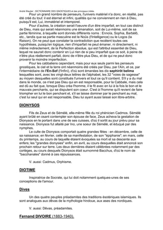 André Wautier : DICTIONNAIRE DES GNOSTIQUES et des principaux initiés.
        Pour un grand nombre de penseurs, l'univers matériel n'a donc, en réalité, pas
été créé du tout: il est éternel et infini, qualités qui ne conviennent en rien à Dieu,
puisqu'il est, Lui, immatériel et intemporel.
        Pour d’autres, la création serait l'oeuvre d'un être imparfait, en tout cas distinct
de Dieu, mais qui serait néanmoins une émanation, soit de Lui-même, soit de sa
partie féminine, à laquelle sont donnés différents noms : Ennoïa, Sophia, Barbèlô,
etc., tandis que sa partie masculine est le Noûs (l'Intelligence) ou le Logos (la
Raison). On ne peut que constater la contradiction que recèlent toutes ces
hypothèses, puisqu'en logique, rien d'imparfait ne peut émaner, ni directement, ni
même indirectement, de la Perfection absolue, qui est l'attribut essentiel de Dieu,
lequel ne saurait donc contenir en Lui rien de si peu imparfait que ce soit, à peine de
n'être plus réellement parfait, donc de n'être plus Dieu, et de qui ne peut donc
provenir la moindre imperfection.
        Pour les cabbaliens cependant, mais pour eux seuls parmi les penseurs
gnostiques, le ciel et la terre ont néanmoins été créés par Dieu, par l'Aïn, et ce, par
l'intermédiaire de l'En-Sof (l'Infini), d'où sont émanées les dix sephirôt belima
lesquelles sont, avec les vingt-deux lettres de l'alphabet, les 32 "voies de sagesse"
au moyen desquelles sont constitués l'univers et tout ce qu'il contient. S'il y a du mal
dans le monde, ce n'est pas Dieu qui en est responsable, pour la Cabbale, mais cela
est dû au fait que, lorsque Dieu créa l'homme, il le fit avec en lui à la fois le bon et le
mauvais penchants, qui se disputent son coeur. C'est à l'homme qu'il revient de faire
triompher en lui le bon penchant et, s'il se laisse dominer par le penchant au mal,
c'est lui seul qui en est responsable, Dieu lui ayant aussi laissé son libre-arbitre.

DIONYSOS
       Fils de Zeus et de Sémélé, elle-même fille du roi phénicien Cadmos. Sémélé
ayant brûlé en osant contempler son épouse de face, Zeus acheva la gestation de
Dionysos en le portant dans une de ses cuisses, d'où il sortit au jour prévu pour sa
naissance. Dionysos fut allaité par Ino, une soeur de Sémélé, et éduqué par des
nymphes.
       Le culte de Dionysos comportait quatre grandes fêtes : en décembre, celle de
sa naissance; en février, celle de sa manifestation, de son "épiphanie"; en mars, celle
du printemps, au cours de laquelle étaient évoquées sa mort et sa descente aux
enfers; les "grandes dionysies" enfin, en avril, au cours desquelles était annoncé son
prochain retour sur terre. Les deux dernières étaient célébrées notamment par des
cortèges, au cours desquels Dionysos était surnommé Bacchus, d'où le nom de
"bacchanales" donné à ces réjouissances.

         V. aussi: Cadmus, Orphisme.

DIOTIME
      Inspiratrice de Socrate, qui lui doit notamment quelques-unes de ses
conceptions de l'amour.

Dives

      Un des quatre peuples préadamites des traditions ésotériques islamiques. Ils
sont analogues aux dêvas de la mythologie hindoue, aux ases des nordiques.

         V. aussi: Dêvas, préadamites.

Fernand DIVOIRE (1883-1940).

                                                                                         86
 