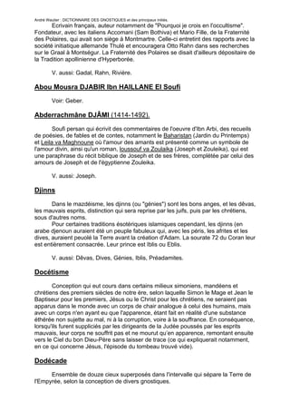 André Wautier : DICTIONNAIRE DES GNOSTIQUES et des principaux initiés.
       Ecrivain français, auteur notamment de "Pourquoi je crois en l'occultisme".
Fondateur, avec les italiens Accomani (Sam Bothiva) et Mario Fille, de la Fraternité
des Polaires, qui avait son siège à Montmartre. Celle-ci entretint des rapports avec la
société initiatique allemande Thulé et encouragera Otto Rahn dans ses recherches
sur le Graal à Montségur. La Fraternité des Polaires se disait d'ailleurs dépositaire de
la Tradition apollinienne d'Hyperborée.

         V. aussi: Gadal, Rahn, Rivière.

Abou Mousra DJABIR Ibn HAILLANE El Soufi
         Voir: Geber.

Abderrachmâne DJÂMI (1414-1492).

        Soufi persan qui écrivit des commentaires de l'oeuvre d'Ibn Arbi, des recueils
de poésies, de fables et de contes, notamment le Baharistan (Jardin du Printemps)
et Leila va Maghnoune où l'amour des amants est présenté comme un symbole de
l'amour divin, ainsi qu'un roman, loussouf va Zoulaika (Joseph et Zouleika), qui est
une paraphrase du récit biblique de Joseph et de ses frères, complétée par celui des
amours de Joseph et de l'égyptienne Zouleika.

         V. aussi: Joseph.

Djinns
       Dans le mazdéisme, les djinns (ou "génies") sont les bons anges, et les dêvas,
les mauvais esprits, distinction qui sera reprise par les juifs, puis par les chrétiens,
sous d'autres noms.
       Pour certaines traditions ésotériques islamiques cependant, les djinns (en
arabe djenoun auraient été un peuple fabuleux qui, avec les péris, les afrites et les
dives, auraient peuolé la Terre avant la création d'Adam. La sourate 72 du Coran leur
est entièrement consacrée. Leur prince est Iblis ou Eblis.

         V. aussi: Dêvas, Dives, Génies, Iblis, Préadamites.

Docétisme
       Conception qui eut cours dans certains milieux simoniens, mandéens et
chrétiens des premiers siècles de notre ère, selon laquelle Simon le Mage et Jean le
Baptiseur pour les premiers, Jésus ou le Christ pour les chrétiens, ne seraient pas
apparus dans le monde avec un corps de chair analogue à celui des humains, mais
avec un corps n'en ayant eu que l'apparence, étant fait en réalité d'une substance
éthérée non sujette au mal, ni à la corruption, voire à la souffrance. En conséquence,
lorsqu'ils furent suppliciés par les dirigeants de la Judée poussés par les esprits
mauvais, leur corps ne souffrit pas et ne mourut qu’en apparence, remontant ensuite
vers le Ciel du bon Dieu-Père sans laisser de trace (ce qui expliquerait notamment,
en ce qui concerne Jésus, l'épisode du tombeau trouvé vide).

Dodécade
      Ensemble de douze cieux superposés dans l'intervalle qui sépare la Terre de
l'Empyrée, selon la conception de divers gnostiques.


                                                                                     87
 