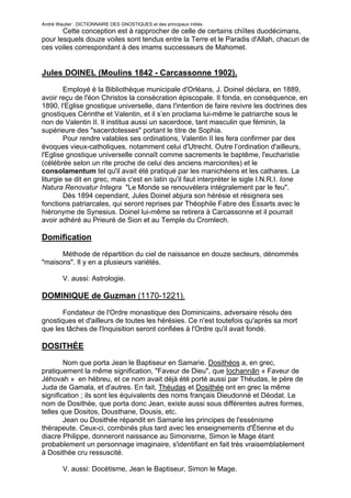 André Wautier : DICTIONNAIRE DES GNOSTIQUES et des principaux initiés.
       Cette conception est à rapprocher de celle de certains chiïtes duodécimans,
pour lesquels douze voiles sont tendus entre la Terre et le Paradis d'Allah, chacun de
ces voiles correspondant à des imams successeurs de Mahomet.


Jules DOINEL (Moulins 1842 - Carcassonne 1902).
        Employé è la Bibliothèque municipale d'Orléans, J. Doinel déclara, en 1889,
avoir reçu de l'éon Christos la consécration épiscopale. Il fonda, en conséquence, en
1890, l'Eglise gnostique universelle, dans l'intention de faire revivre les doctrines des
gnostiques Cérinthe et Valentin, et il s’en proclama lui-même le patriarche sous le
non de Valentin II. Il institua aussi un sacerdoce, tant masculin que féminin, la
supérieure des "sacerdotesses" portant le titre de Sophia.
        Pour rendre valables ses ordinations, Valentin II les fera confirmer par des
évoques vieux-catholiques, notamment celui d'Utrecht. Outre l’ordination d'ailleurs,
l'Eglise gnostique universelle connaît comme sacrements le baptême, l'eucharistie
(célébrée selon un rite proche de celui des anciens marcionites) et le
consolamentum tel qu'il avait été pratiqué par les manichéens et les cathares. La
liturgie se dit en grec, mais c'est en latin qu'il faut interpréter le sigle I.N.R.I. Ione
Natura Renovatur Integra "Le Monde se renouvèlera intégralement par le feu".
        Dès 1894 cependant, Jules Doinel abjura son hérésie et résignera ses
fonctions patriarcales, qui seront reprises par Théophile Fabre des Essarts avec le
hiéronyme de Synesius. Doinel lui-même se retirera à Carcassonne et il pourrait
avoir adhéré au Prieuré de Sion et au Temple du Cromlech.

Domification

      Méthode de répartition du ciel de naissance en douze secteurs, dénommés
"maisons". Il y en a plusieurs variétés.

         V. aussi: Astrologie.

DOMINIQUE de Guzman (1170-1221).

       Fondateur de l'Ordre monastique des Dominicains, adversaire résolu des
gnostiques et d'ailleurs de toutes les hérésies. Ce n'est toutefois qu'après sa mort
que les tâches de l'Inquisition seront confiées à l'Ordre qu'il avait fondé.

DOSITHÉE
        Nom que porta Jean le Baptiseur en Samarie. Dosithéos a, en grec,
pratiquement la même signification, "Faveur de Dieu", que Iochannân « Faveur de
Jéhovah » en hébreu, et ce nom avait déjà été porté aussi par Théudas, le père de
Juda de Gamala, et d'autres. En fait, Théudas et Dosithée ont en grec la même
signification ; ils sont les équivalents des noms français Dieudonné et Déodat. Le
nom de Dosithée, que porta donc Jean, existe aussi sous différentes autres formes,
telles que Dositos, Dousthane, Dousis, etc.
        Jean ou Dosithée répandit en Samarie les principes de l'essénisme
thérapeute. Ceux-ci, combinés plus tard avec les enseignements d'Étienne et du
diacre Philippe, donneront naissance au Simonisrne, Simon le Mage étant
probablement un personnage imaginaire, s'identifiant en fait très vraisemblablement
à Dosithée cru ressuscité.

         V. aussi: Docétisme, Jean le Baptiseur, Simon le Mage.

                                                                                        88
 