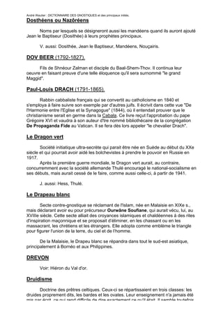André Wautier : DICTIONNAIRE DES GNOSTIQUES et des principaux initiés.
Dosthéens ou Nazôréens

       Noms par lesquels se désigneront aussi les mandéens quand ils auront ajouté
Jean le Baptiseur (Dosithée) à leurs prophètes principaux.

         V. aussi: Dosithée, Jean le Baptiseur, Mandéens, Nouçairis.

DOV BEER (1792-1827).

      Fils de Shnéour Zalman et disciple du Baal-Shem-Thov. Il continua leur
oeuvre en faisant preuve d'une telle éloquence qu'il sera surnommé "le grand
Maggid".

Paul-Louis DRACH (1791-1865).

        Rabbin cabbaliste français qui se convertit au catholicisme en 1840 et
s'employa à faire suivre son exemple par d'autres juifs. Il écrivit dans cette vue "De
l'Harmonie entre l'Eglise et la Synagogue" (1844), où il entendait prouver que le
christianisme serait en germe dans la Cabala. Ce livre reçut l'approbation du pape
Grégoire XVI et vaudra à son auteur d'tre nommé bibliothécaire de la congrégation
De Propaganda Fide au Vatican. Il se fera dès lors appeler "le chevalier Drach".

Le Dragon vert
       Société initiatique ultra-secrète qui parait être née en Suède au début du XXe
siècle et qui pourrait avoir aidé les bolchevistes à prendre le pouvoir en Russie en
1917.
       Après la première guerre mondiale, le Dragon vert aurait, au contraire,
concurremment avec la société allemande Thulé encouragé le national-socialisme en
ses débuts, mais aurait cessé de le faire, comme aussi celle-ci, à partir de 1941.

         J. aussi: Hess, Thulé.

Le Drapeau blanc

       Secte contre-gnostique se réclamant de l'Islam, née en Malaisie en XIXe s.,
mais déclarant avoir eu pour précurseur Ourwâne Soufiane, qui aurait vécu, lui, au
XVIIIe siècle. Cette secte alliait des croyances islamiques et chaldéennes à des rites
d'inspiration maçonnique et se proposait d’éliminer, en les chassant ou en les
massacrant, les chrétiens et les étrangers. Elle adopta comme emblème le triangle
pour figurer l'union de la terre, du ciel et de l’homme.

       De la Malaisie, le Drapeu blanc se répandra dans tout le sud-est asiatique,
principalement à Bornéo et aux Philippines.

DREVON
         Voir: Hiéron du Val d'or.

Druidisme

      Doctrine des prêtres celtiques. Ceux-ci se répartissaient en trois classes: les
druides proprement dits, les bardes et les ovates. Leur enseignement n'a jamais été
mis par écrit, ce qui rend difficile de dire exactement ce qu'il était. Il semble toutefois
                                                                                          89
 