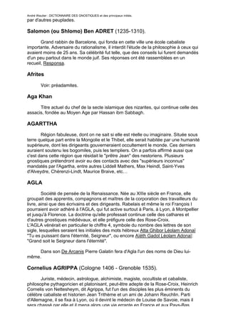 André Wautier : DICTIONNAIRE DES GNOSTIQUES et des principaux initiés.
par d'autres peuplades.

Salomon (ou Shlomo) Ben ADRET (1235-1310).

       Grand rabbin de Barcelone, qui fonda en cette ville une école cabaliste
importante. Adversaire du rationalisme, il interdit l'étude de la philosophie à ceux qui
avaient moins de 25 ans. Sa célébrité fut telle, que des conseils lui furent demandés
d'un peu partout dans le monde juif. Ses réponses ont été rassemblées en un
recueil, Responsa.

Afrites

         Voir: préadamites.

Aga Khan

      Titre actuel du chef de la secte islamique des nizarites, qui continue celle des
assacis, fondée au Moyen Age par Hassan ibm Sabbagh.

AGARTTHA
       Région fabuleuse, dont on ne sait si elle est réelle ou imaginaire. Située sous
terre quelque part entre la Mongolie et le Thibet, elle serait habitée par une humanité
supérieure, dont les dirigeants gouverneraient occultement le monde. Ces derniers
auraient soutenu les bogomiles, puis les templiers. On a parfois affirmé aussi que
c'est dans cette région que résidait le "prêtre Jean" des nestoriens. Plusieurs
gnostiques prétendront avoir eu des contacts avec des "supérieurs inconnus"
mandatés par l'Agartha, entre autres Liddell Mathers, Max Heindl, Saint-Yves
d'Alveydre, Chérenzi-Lindt, Maurice Braive, etc…

AGLA

        Société de pensée de la Renaissance. Née au XIIIe siècle en France, elle
groupait des apprentis, compagnons et maîtres de la corporation des travailleurs du
livre, ainsi que des écrivains et des dirigeants. Rabelais et même le roi François I
pourraient avoir adhéré à l'AGLA, qui fut active surtout à Paris, à Lyon, à Montpellier
et jusqu'à Florence. La doctrine qu'elle professait continue celle des cathares et
d'autres gnostiques médiévaux, et elle préfigure celle des Rose-Croix.
L'AGLA vénérait en particulier le chiffre 4, symbole du nombre des lettres de son
sigle, lesquelles seraient les initiales des mots hébreux Atta Ghibor Léolam Adonaï
"Tu es puissant dans l'éternité, Seigneur", ou encore Aïéth Gadol Léolam Adonaï:
"Grand soit le Seigneur dans l'éternité".

     Dans son De Arcanis Pierre Galatin fera d'Agla l'un des noms de Dieu lui-
même.

Cornelius AGRIPPA (Cologne 1406 - Grenoble 1535).
       Juriste, médecin, astrologue, alchimiste, magiste, occultiste et cabaliste,
philosophe pythagoricien et platonisant, peut-être adepte de la Rose-Croix, Heinrich
Cornelis von Nettesheym, dit Agrippa, fut l'un des disciples les plus éminents du
célèbre cabaliste et historien Jean Trithème et un ami de Johann Reuchlin. Parti
d'Allemagne, il se fixa à Lyon, où il devint le médecin de Louise de Savoie, mais il
sera chassé par elle et il mena alors une vie errante en France et aux Pays-Bas,
                                                                                           9
 