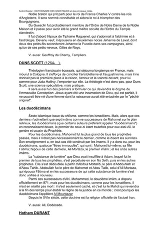 André Wautier : DICTIONNAIRE DES GNOSTIQUES et des principaux initiés.
        Noble breton qui prit parti pour le roi de France Charles V contre les rois
d'Angleterre. Il sera nommé connétable et aidera le roi à triompher des
Bourguignons.
        Du Guesclin fut probablement membre de l'Ordre de Notre Dame de la Noble
Maison et il passe pour avoir été le grand maître occulte de l'Ordre du Temple
clandestin.
        Il fut d'abord l'époux de Tiphaine Raguenel, qui s'adonnait à l'alchimie et à
l'astrologie. Devenu veuf, il épousera en deuxièmes noces Jehanne de Laval, dont
deux des petits-fils seconderont Jehanne la Pucelle dans ses campagnes, ainsi
qu'un de ses petits-neveux, Gilles de Rays.

         V. aussi: Geoffroy de Charny, Templiers.

DUNS SCOTT (1264- ).
       Théologien franciscain écossais, qui séjourna longtemps en France, mais
mourut à Cologne. Il s'efforça de concilier l'aristotélisme et l'augustinisme, mais il ne
donnait pas la première place à la raison, l'amour et la volonté devant, pour lui
comme pour Juda Halévy, l'emporter sur elle. La théologie n'est donc pas, pour Duns
Scott, une science spéculative, mais pratique.
       Il sera aussi l'un des premiers à formuler ce qui deviendra le dogme de
l'Immaculée Conception: Jésus ayant été une incarnation de Dieu, qui est parfait, il
ne pouvait être né d'une femme dont la naissance aurait été entachée par le "péché
originel".

Les duodécimans

         Secte islamique issue du chiïsme, comme les ismaéliens. Mais, alors que ces
derniers n'admettent que sept imâms comme successeurs de Mahomet sur le plan
relirieux, les duodécimans (que certains auteurs préfèrent appeler "duodécimains")
en reconnaissent douze, le premier de ceux-ci étant toutefois pour eux assi Ali, le
gendre et cousin du Prophète.
         Pour les duodécimans, Mahomet fut le plus grand de tous les prophètes
passés, mais il n'était pas nécessairement le dernier, comme le disent les sunnites.
Son enseignement a, en tout cas été continué par les imams. Il y a donc eu, pour les
duodécinans, quatorze "êtres immaculés", qui sont : Mahonet lui-même; sa fille
Fatima; l'époux de cette dernière, Ali Mortaza, le premier imâm ; et les onze autres
imâms.
         La "substance de lumière" que Dieu avait insufflée à Adam, lequel fut le
premier de tous les prophètes, s'est perpétuée en son fils Seth, puis en les autres
prophètes. Elle s'est dédoublée à partir d'Abdoul Mottalîb, le père d'Abdouhlah et
d'Abou Tahib. Abdoullah fut le père de Mahomet et Abou Talib, celui d'Ali Mortaza,
qui épousa Fâtima et en les successeurs de qui cette substance de lumière s'est
donc unifiée à nouveau.
         Parmi ces successeurs d'Ahi, Mohammed, le douzième imâm, a disparu
officiellement en 871, mais pour les duodécimans, comme pour les ismaéliens, il
n'est en réalité pas mort : il s'est seulement caché, et c'est lui le Mahdi qui reviendra
à la fin des temps pour établir le règne de la justice en ce monde ; c'est pourquoi les
duodécimans l'appèlent Al Mountazar
         Depuis le XVIe siècle, cette doctrine est la religion officielle de l'actuel Iran.

         V. aussi: Ali, Dodécade.

Hotham DURANT

                                                                                         91
 