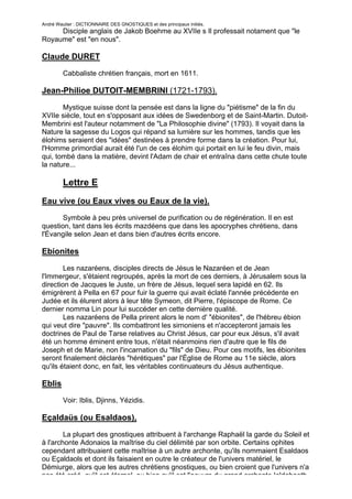 André Wautier : DICTIONNAIRE DES GNOSTIQUES et des principaux initiés.
     Disciple anglais de Jakob Boehme au XVIIe s Il professait notament que "le
Royaume" est "en nous".

Claude DURET
         Cabbaliste chrétien français, mort en 1611.

Jean-Philioe DUTOIT-MEMBRINI (1721-1793).

       Mystique suisse dont la pensée est dans la ligne du "piétisme" de la fin du
XVIIe siècle, tout en s'opposant aux idées de Swedenborg et de Saint-Martin. Dutoit-
Membrini est l'auteur notamment de "La Philosophie divine" (1793). Il voyait dans la
Nature la sagesse du Logos qui répand sa lumière sur les hommes, tandis que les
élohims seraient des "idées" destinées à prendre forme dans la création. Pour lui,
l'Homme primordial aurait été l'un de ces élohim qui portait en lui le feu divin, mais
qui, tombé dans la matière, devint l'Adam de chair et entraîna dans cette chute toute
la nature...

         Lettre E
Eau vive (ou Eaux vives ou Eaux de la vie).
       Symbole à peu près universel de purification ou de régénération. Il en est
question, tant dans les écrits mazdéens que dans les apocryphes chrétiens, dans
l'Évangile selon Jean et dans bien d'autres écrits encore.

Ebionites
        Les nazaréens, disciples directs de Jésus le Nazaréen et de Jean
l'Immergeur, s'étaient regroupés, après la mort de ces derniers, à Jérusalem sous la
direction de Jacques le Juste, un frère de Jésus, lequel sera lapidé en 62. Ils
émigrèrent à Pella en 67 pour fuir la guerre qui avait éclaté l'année précédente en
Judée et ils élurent alors à leur tête Symeon, dit Pierre, l'épiscope de Rome. Ce
dernier nomma Lin pour lui succéder en cette dernière qualité.
        Les nazaréens de Pella prirent alors le nom d' "ébionites", de l'hébreu ébion
qui veut dire "pauvre". Ils combattront les sirnoniens et n'accepteront jamais les
doctrines de Paul de Tarse relatives au Christ Jésus, car pour eux Jésus, s'il avait
été un homme éminent entre tous, n'était néanmoins rien d'autre que le fils de
Joseph et de Marie, non l'incarnation du "fils" de Dieu. Pour ces motifs, les ébionites
seront finalement déclarés "hérétiques" par l'Église de Rome au 11e siècle, alors
qu'ils étaient donc, en fait, les véritables continuateurs du Jésus authentique.

Eblis
         Voir: Iblis, Djinns, Yézidis.

Eçaldaüs (ou Esaldaos),

        La plupart des gnostiques attribuent à l'archange Raphaël la garde du Soleil et
à l'archonte Adonaios la maîtrise du ciel délimité par son orbite. Certains ophites
cependant attribuaient cette maîtrise à un autre archonte, qu'ils nommaient Esaldaos
ou Eçaldaols et dont ils faisaient en outre le créateur de l'univers matériel, le
Démiurge, alors que les autres chrétiens gnostiques, ou bien croient que l'univers n'a
pas été créé, qu'il est éternel, ou bien qu'il est l'oeuvre du grand archonte Ialdabaoth,
                                                                                      92
 