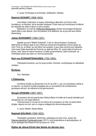 André Wautier : DICTIONNAIRE DES GNOSTIQUES et des principaux initiés.
assimilé parfois à Satan.

         V. aussi: Archanges et archontes, Ialdabaoth, Ophites.

Dietrich ECKART (1868-1923).

       Journaliste, traducteur et auteur dramatique allemand, qui fut l'un des
fondateurs, en Bavière, de la société initiatique Thulé mais qui contribuera à infléchir
les objectifs de celle-ci dans un sens raciste.
       Rédacteur en chef du Völkischer Beobachter, Eckart encouragea fortement
Adolf Hitler à ses débuts. Son successeur à la rédaction de ce journal sera Alfred
Rosenberg.

Johan ECKHARDT (1260-1327).

       Appelé souvent "Mettre Eckhardt", il est un des principaux mystiques
allemands du Moyen Age et son influence s'exercera longtemps encore après sa
mort. Pour lui, la Déité, qui est l'être non-existant, à peu près comme pour Basilide,
c'est aussi l'état essentiel de l'homme au delà de l'être. Et, quand elle s'incarna en
jésus, c'est "dans la nature humaine" qu'elle aurait entendu, selon Eckhardt, se
manifester plutot que dans un homme particulier.

Karl von ECKHARTSHAUSEN (1752-1803).

       Théosophe bavarois, qui fut aussi juriste, chimiste, numérologue et cabbaliste
chrétien.

Écriture.
         Voir: Alphabet.

L'Edelweiss.

       Confrérie fondée au Danemark à la fin du XIX° s. par une irlandaise mariée à
un danois. La doctrine qu'elle propagea est un syncrétisme de christianisme
gnostique anti-juif, de celtisme et de germanisme.

Shoghi EFEENDI (1897-1957).
       Successeur de son grand-père Abdoul Baha è la tête de la secte bahaille,qu'il
réorganisa sur une base élective.
       C'est pourquoi il n'a pas eu lui-même de successeur en titre, la secte étant
dirigée, depuis sa mort, par un organe collégial élu démocratiquement.

         V. aussi: Bahâil, Abdoul Baha.

Raphaël EGLINUS (1559-1622).
      Théologien protestant, alchimiste, astrologue et rose-croix, auteur de
Fleerwunderische Prophezeihunqen (1611), livre prophétique et apocalyptique, et
d'une apologie des Roses-Croix qui parut en 1618.

Eglise de Jésus-Christ des Saints du dernier jour.

                                                                                         93
 