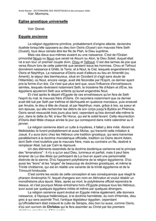 André Wautier : DICTIONNAIRE DES GNOSTIQUES et des principaux initiés.
         Voir: Mormons.

Eglise gnostique universelle

         Voir: Doinel.

Eqypte ancienne
        La religion égyptienne primitive, probablement d'origine atlante, deviendra
dualiste lorsqu'elle opposera au dieu bon Osiris (Oussir) son mauvais frère Seth
(Oussit), tous deux censés âtre les fils de Ptah, le Dieu suprême.
        Mais ces dieux eux-mêmes avaient eu une naissance. C'est de l'Océan
primordial Noum ou Noun que serait né Atoum ou Aton, le Dieu Soleil, duquel était
né à son tour un premier couple divin, Chou et Tefnout. C’est des larmes de joie que
versa Àtoum lors de cette paternité que seraient issus les hommes. Chou et Tefnout
donnèrent naissance è Ghêb, la Terre, et à Nout, le Ciel, lesquels engendrèrent Isis,
Osiris et Nephthys. La naissance d'Osiris avait d'ailleurs eu lieu en Amentêt (ou
Amenti), le séjour des bienheureux, situé en Occident (il s'agit sans doute de
l'Atlantide), où Nout, encore vierge, avait été fécondée par l'Esprit, ce dernier ayant
pris la forme d'un ibis. Ce n'est que plus tard que, sous l'influence d'envahisseurs
sémites, lesquels révéraient notamnent Seth, le troisième fils d'Adam et d'Ève, les
égyptiens ajouteront Seth aux enfants qu'aurait engendrés Nout.
        Et c'est après le départ d'Egypte de ces envahisseurs qu'on fera de Seth
l'esprit du mal, le mauvais frère d'Osiris. On racontera notamment que ce dernier
avait été tué par Seth par traîtrise et déchiqueté en quatorze morceaux, puis enseveli
par Anubis, le dieu è tête de chacal, et par Nephthys; mais, grâce à Isis, sa soeur et
son épouse, qui alla rechercher les débris de son corps jusqu'à Byblos en Phénicie,
Osiris serait ressuscité trois jours plus tard, cependant qu'Isis donnait elle-même le
jour, dans le delta du Nil, à leur fils Horus, qui est le soleil levant. Cette résurrection
d'Osiris était fêtée chaque année le jour qui correspond dans notre calendrier au 6
janvier.
        La religion osirienne étant un culte à mystères, il fallait y âtre initié. Abram et
Melkitsédec le furent probablement et aussi Moïse, qui transmit cette initiation à
Josué. Il y aura donc chez les Hébreux une tradition gnostique, qui sera transmise
parallèlement à la doctrine monolatrique officielle, tradition où Osiris devint Adam,
dont Seth n'est toutefois pas le mauvais frère, mais au contraire un fils, destiné à
remplacer Abel, tué par Caïn le réprouvé.
        Un des éléments essentiels de la doctrine ésotérique osirienne est le principe
des "émanations" : il n'y a qu'un seul Dieu, lumineux et parfait, mais il peut faire
émaner de Lui des êtres qui participent de Lui tout en ayant une personnalité
distincte de la sienne. D'où l'apparent polythéisme de la religion égyptienne. D'où
aussi les "éons" et les "anges" de beaucoup de doctrines gnostiques, et même la
Trinité chrétienne, qui est en réalité une variante de la trinité égyptienne et de la
Trimourti hindouiste.
        C'est contre les excès de cette conception et ses conséquences que réagit le
pharaon Aménophis IV, lequel changera son nom en Akhnaton et voulut rétablir un
monothéisme plus épuré. Mais, après sa mort, le polythéisme officiel reprendra le
dessus, et c'est pourquoi Moise entraînera hors d'Egypte presque tous les Hébreux,
suivi aussi par quelques égyptiens initiés et même par quelques étrangers.
        La religion osirienne ayant évolué en Egypte même également, elle donnera
naissance, à l'époque hellénistique, à la doctrine hermétiste, du nom d'Hermès, dieu
grec à qui sera assimilé Thot, l'antique législateur égyptien, cependant
qu'officiellement était instauré le culte de Sérapis, dieu bon lui aussi, comme Osiris,
d'où son surnom de Chrîstos qui le fera assimiler au Christ par les premiers
chrétiens gnostiques d'Alexandrie,
                                                                                        94
 