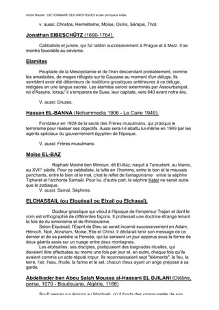 André Wautier : DICTIONNAIRE DES GNOSTIQUES et des principaux initiés.


         v. aussi:.Christos, Hermétisme, Moïse, Osîris, Sérapis, Thot.

Jonathan EIBESCHÜTZ (1690-1764).
      Cabbaliste et juriste, qui fut rabbin successivement à Prague et à Metz. Il se
montra favorable au cévisme.

Elamites
       Peuplade de la Mésopotamie et de l'Iran descendant probablement, comme
les amalécites, de mages réfugiés sur le Caucase au moment d'un déluge. Ils
semblent avoir été détenteurs de traditions gnostiques antérieures à ce déluge,
rédigées en une langue sacrée. Les élamites seront exterminés par Assourbanipal,
roi d'Assyrie, lorsqu' il s’emparera de Suse, leur capitale, vers 640 avant notre ère.

         V. aussi: Druzes.

Hassan EL-BANNA (Nohammedia 1906 - Le Caire 1949).
        Fondateur en 1928 de la secte des Frères musulmans, qui pratiqua le
terrorisme pour réaliser ses objectifs. Aussi sera-t-il abattu lui-même en 1949 par les
agents spéciaux du gouvernement égyptien de l'époque.

         V. aussi: Frères musulmans.

Moïse EL-BAZ
               Raphaël Moshé ben Mimoun, dit El-Baz, naquit à Taroudant, au Maroc,
au XVII° siècle. Pour ce cabbaliste, la lutte en l’homme, entre le bon et le mauvais
penchants, entre le bien et le mal, c'est le reflet de l'antagonisme entre la séphire
Tipheret et l'archonte Samaël. Pour lui, d'autre part, la séphire Keter ne serait autre
que le zodiaque.
       V. aussi: Samal, Séphires.

ELCHASSAIL (ou Elquésail ou Elxail ou Elchasaï).

                 Docteur gnostique qui vécut à l'époque de l'empereur Trajan et dont le
nom est orthographié de différentes façons. Il professait une doctrine étrange tenant
la fois de du simonisme et de l'hindouisme.
         Selon Elquésail, l'Esprit de Dieu se serait incarné successivement en Adam,
Hénoch, Noé, Abraham, Moise, Elie et Christ. Il déclarait tenir son message de ce
dernier et de sa parèdre la Pensée, qui lui seraient un jour apparus sous la forme de
deux géants assis sur un nuage entre deux montagnes.
         Les elcésaïtes, ses disciples, pratiquaient des baignades rituelles, qui
devaient être effectuées au moins une fois par jour et, en outre, chaque fois qu'ils
avaient commis un acte réputé impur. Ils reconnaissaient sept "éléments": le feu, la
terre, l'air, l'eau, l'huile, la farine et le sel, chacun d'eux ayant un ange préposé à sa
garde.

Abdelkader ben Abou Salah Moussa al-Hassani EL DJILANI (Djilâne,
perse, 1070 - Boudouane, Algérie, 1166)

         Soufi persan qui émigra au Maghreb, où il fonda des communetés de son
                                                                                         95
 
