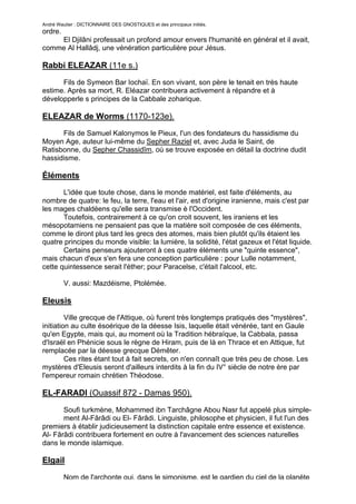 André Wautier : DICTIONNAIRE DES GNOSTIQUES et des principaux initiés.
ordre.
    El Djilâni professait un profond amour envers l'humanité en général et il avait,
comme Al Hallâdj, une vénération particulière pour Jésus.

Rabbi ELEAZAR (11e s.)

      Fils de Symeon Bar Iochaï. En son vivant, son père le tenait en très haute
estime. Après sa mort, R. Eléazar contribuera activement à répandre et à
développerle s principes de la Cabbale zoharique.

ELEAZAR de Worms (1170-123e).
      Fils de Samuel Kalonymos le Pieux, l'un des fondateurs du hassidisme du
Moyen Age, auteur lui-même du Sepher Raziel et, avec Juda le Saint, de
Ratisbonne, du Sepher Chassidîm, où se trouve exposée en détail la doctrine dudit
hassidisme.

Éléments
       L'idée que toute chose, dans le monde matériel, est faite d'éléments, au
nombre de quatre: le feu, la terre, l'eau et l'air, est d'origine iranienne, mais c'est par
les mages chaldéens qu'elle sera transmise è l'Occident.
       Toutefois, contrairement à ce qu'on croit souvent, les iraniens et les
mésopotamiens ne pensaient pas que la matière soit composée de ces éléments,
comme le diront plus tard les grecs des atomes, mais bien plutôt qu'ils étaient les
quatre principes du monde visible: la lumière, la solidité, l'état gazeux et l'état liquide.
       Certains penseurs ajouteront à ces quatre éléments une "quinte essence",
mais chacun d'eux s'en fera une conception particulière : pour Lulle notamment,
cette quintessence serait l'éther; pour Paracelse, c'était l'alcool, etc.

         V. aussi: Mazdéisme, Ptolémée.

Eleusis
         Ville grecque de l'Attique, où furent très longtemps pratiqués des "mystères",
initiation au culte ésoérique de la déesse Isis, laquelle était vénérée, tant en Gaule
qu'en Egypte, mais qui, au moment où la Tradition hébraïque, la Cabbala, passa
d'Israël en Phénicie sous le règne de Hiram, puis de là en Thrace et en Attique, fut
remplacée par la déesse grecque Démêter.
         Ces rites étant tout à fait secrets, on n'en connaît que très peu de chose. Les
mystères d'Eleusis seront d'ailleurs interdits à la fin du IV° siècle de notre ère par
l'empereur romain chrétien Théodose.

EL-FARADI (Ouassif 872 - Damas 950).

       Soufi turkmène, Mohammed ibn Tarchâgne Abou Nasr fut appelé plus simple-
       ment Al-Fârâdi ou El- Fârâdi. Linguiste, philosophe et physicien, il fut l'un des
premiers à établir judicieusement la distinction capitale entre essence et existence.
Al- Fârâdi contribuera fortement en outre à l'avancement des sciences naturelles
dans le monde islamique.

Elgail
         Nom de l'archonte qui, dans le simonisme, est le gardien du ciel de la planète
                                                                                          96
 