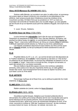 André Wautier : DICTIONNAIRE DES GNOSTIQUES et des principaux initiés.
Vénus. Il a la forme d'un bélier.

Abou All El-Mansour EL-HAKIM (986-1021).

       Sixième calife fâtimide, qui succéda è son père, le calife el-Aziz, et commença
son propre règne en faisant construire une université et une bibliothèque à Oar
elHikma, mais versera ensuite dans l'intolérance envers les chrétiens et les
musulmans sunnites. El-Hakim finira par se proclamer en 1017 au Caire une
incarnation de la Divinité et il fondera alors une nouvelle religion, qui sera adoptée
par les Druzes et qui se répandra aussi parmi les sabéens d'Egypte, de la Syrie et du
Liban.

         V. aussi: Druzes, Sabéens.

ELIAHOU Gaon de Vilna (1720-1797).
         Le plus éminent des mitnaghdîm c'est à dire de ceux qui s'opposèrent à
l'expansion du hassidisme du Baal Shem Thov, Elia ben Salomon, dit Eliahou, est
pourtant lui-même l'auteur du Iaël Or, un commentaire très apprécié du Sepher ha-
Zohar. "Gaon", c'est-à dire maître éminent, de Vilnius en Lituanie (Vilna en polonais),
il attribuait cependant priorité absolue au Talmud sur les livres cabbalistiques.
         Les hassids considèrent néanmoins le Gaon Eliahou de Vilna comme ayant
été un chassid véritable, du fait qu'il pratiquait lui-même assidûment la vertu et
l'étude.

ÉLlE
       Prophète hébreu du IX° s. av. J.C., qui comme tel doit avoir été dépositaire de
la Tradition ésotérique, de la Cabala. Il sera emporté au Ciel dans un "char de feu"
en présence de son disciple Elisée, ce pourquoi les cabbalistes se plaisent à voir en
lui un malak un "ange", c'est-à dire un envoyé de Dieu, d'origine non-terrestre, et
ayant été ramené à Lui, sa mission accomplie.
       Élie est d'ailleurs réputé être apparu encore à de nombreux cabbaliens
éminents, entre autres à l'un des plus importants d'entre eux, le rabbi galiléen
Siméon Bar Iochaï, dont l'enseignement forme la base du Sepher ha-Zohar, ainsi
qu'à Isaac Louria au XVIe siècle.

ÉLIE ARTISTE

       Personnage mythique de la Rose-Croix, qui lui attribue la paternité d'un traité
d'alchimie, le Mutus Liber.

ELIMELECH (1717-1787).
         Rabbin cabaliste de Lizensk, auteur du Noam Elimelech

ELIPHAS-LEVI (1810 -1875).
        Occultiste et spirite français, Adolphe-Louis Constant prétendra être la
réincarnation d'un prêtre juif du temps d'Esdras dont le nom n'aurait été autre que la
forme hébraïque de ses propres prénoms. Sous le pseudonyme d'Eliphas-Lévi,
Constant écrira donc, après avoir connu de nombreuses tribulations et avoir, à l'en
croire, rencontré à Londres en 1854 des "supérieurs inconnus", de très nombreux
ouvrages traitant de magie, de théurgie, de cabbale, des tarots, etc…
                                                                                     97
 