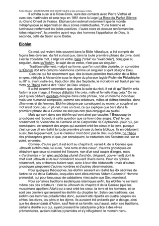 André Wautier : DICTIONNAIRE DES GNOSTIQUES et des principaux initiés.
       Il adhéra aussi à la Rose-Croix, aura des contacts avec Pierre Vintras et
avec des martinistes et sera reçu en 1861 dans la Loge La Rose du Parfait Silence
du Grand Orient de France. Éliphas-Lévi estimait notamment que le monde
métaphysique se répartirait en deux zones intellectuelles, "l'une blanche et
lumineuse renfermant les idées positives ; l’autre noire et obscure renfermant les
idées négatives", la première ayant reçu des hommes l’appellation de Dieu, la
seconde, celle de Satan ou le Diable.

Elohîm

         Ce mot, qui revient très souvent dans la Bible hébraïque, a été compris de
façons très diverses, du fait surtout que, dans la toute première phrase du Livre, dont
il est le troisième mot, il régit un verbe, bara ("créa" ou "avait créé"), conjugué au
singulier, alors qu'élohîm, le sujet de ce verbe, n'est pas un singulier.
          Traditionnellement, malgré sa forme, que l'on croit être plurielle, on considère
qu'Élohîm doit être compris néanmoins comme un singulier et qu'il désigne Dieu.
          C'est ce qui fait notamment que, dès la toute première traduction de la Bible
en grec, rédigée à Alexandrie sous le règne du pharaon lagide Ptolémée Philadelphe
au III° s. avant notre ère, traduction dite des Septante, le mot éloîm est traduit par les
mots ho Théos c'est à dire "Dieu" (le Dieu unique).
         Il a été observé cependant que, dans la suite du récit, il est dit qu'"élohîm créa
l'adam à son image, à l'image d'élohîm il le créa, mâle et femelle il les créa." On ne
peut qu'en déduire qu'adam désigne dans cette phrase, non un homme individuel,
mais une humanité composée, comme ses créateurs, mâles et d'êtres femelles, donc
d'hommes et de femmes. Élohîm désigne par conséquent au moins un couple et ce
mot n'est donc pas un pluriel, mais un duel, ce qui explique que bara dans la
première phrase de la Genèse ne soit pas non plus conjugué au pluriel.
         Mais qui sont donc ces élohîm qui vont ainsi par couples ? Beaucoup de
gnostiques ont répondu à cette question que ce furent des anges. C'est le cas
notamment de Viénandre de Samarie et de Carpocrate de Céphalonie, pour qui, par
conséquent, ce seraient des anges qui auraient créé les cieux et la terre, puisque
c'est ce que dit en réalité la toute première phrase du texte biblique. Ils en déduisent
aussi, très logiquement, que le créateur n'est donc pas le Dieu suprême, ho Théos
des philosophes grecs et que, par conséquent, la traduction des Septante est, sur ce
point, erronnée.
         Comme, d'autre part, il est écrit au chapitre II, verset 4, de la Genèse que
Jéhovah élohîm créa, lui aussi, "une terre et des cieux", d'autres gnostiques en
déduiront que ceux-ci avaient été l'oeuvre, non d'un seul couple d'anges, mais
« d'archontes » (en grec archôntes pluriel d'archôn, dirigeant, gouvernant) dont le
chef était Jéhovah et ils leur donnèrent souvent divers noms. Pour les ophites
notamnent, ces archontes étaient sept, avec à leur tête Ialdabaoth ; mais d'autres
gnostiques proposent d'autres nombres et d'autres dénominations.
         Pour quelques théosophes, les élohîm seraient en réalité les dix séphires de
l'arbre de vie de la Cabbale, lesquelles sont elles-mêmes l'Adam Cadmon l' Homme
primordial, qui pour beaucoup de cabbaliens n'est autre que Dieu manifesté.
         Pour certaines traditions ésotériques islamiques enfin, les élohîm ne seraient
même pas des créateurs : c'est le Jéhovah du chapitre II de la Genèse (que les
musulmans appèlent Allah) qui a seul créé les cieux, la terre et les hommes, et ce
sont ces derniers qui seraient les élohîm du chapitre Ier. Selon ces traditions, ces
élohîm ces hommes préadamites donc, auraient été répartis en quatre peuples les
afrites, les dives, les péris et les djinns. Ils auraient été anéantis par le déluge, ainsi
que les descendants d'Adam, sauf Noé et sa famille; sauf aussi, selon ces traditions,
certains d'entre eux qui, ayant pressenti le cataclysme grâce à des rêves
prémonitoires, avaient bâti les pyramides et s'y réfugièrent, le moment venu.

                                                                                        98
 