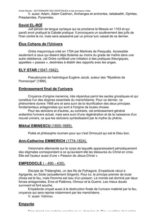 André Wautier : DICTIONNAIRE DES GNOSTIQUES et des principaux initiés.
      V. aussi: Adam, Adam Cadmon, Archanges et archontes, Ialdabaôth, Ophites,
Préadamites, Pyramides.

David EL-ROÏ
        Juif persan de langue syriaque qui se proclama le Messie en 1163 et qui
paraît avoir pratiqué la Cabale pratique. Il provoquera un soulèvement des juifs de
l'Iran contre le roi, mais sera assassiné par un prince turc vassal de ce dernier.

Élus Cohens de l'Univers
       Ordre maçonnique créé en 1754 par Martinès de Pasqually. Accessible
seulement à ceux qui étaient déjà titulaires au moins du grade de maître dans une
autre obédience, cet Ordre conférait une initiation à des pratiques théurgiques,
appelées « passes », destinées à établir des rapports avec les anges.

ELY STAR (1847-1942).
       Pseudonyme de l'astrologue Eugène Jacob, auteur des "Mystères de
l'horoscope" (1888).

Embrasement final de l'univers
       Croyance d'origine iranienne, très répandue parmi les sectes gnostiques et qui
constitue l'un des dogmes essentiels du manichéisme. Pour ce dernier, ce
phénomène durera 1468 ans et sera suivi de la réunification des deux principes
fondamentaux antagonistes qui sont à l'origine de toutes choses.
       Pour les stoïciens et d'autres, au contraire, cet embrasement général
anéantira l'univers actuel, mais sera suivi d'une régénération et de la naissance d'un
nouvel univers, ce que les stoïciens symbolisaient par le mythe du phénix.

Mikhaï EMINESCU (1850-1889).
         Poète et philosophe roumain pour qui c'est Ormouzd qui est le Dieu bon.

Ann-Catherine EMMERICH (1774-1824).
       Visionnaire allemande sur le corps de laquelle apparaissaient périodiquement
des stigmates correspondant à ce qu'auraient été les blessures du Christ en croix.
Elle est l'auteur aussi d'une « Passion de Jésus-Christ ».

EMPEDOCLE ( - 490 - 430).
       Disciple de Thélanghès, un des fils de Pythagore, Empédocle vécut à
Agrigente, en Sicile (actuellement Girgenti). Pour lui, le principe premier de toute
chose est le feu, mais l'homme est issu d'un poisson. Le monde est dominé par deux
forces antagonistes, Eros et Polémos, l'Amour et la Guerre. Les mieux doués
survivent et font souche.
       Empédocle croyait aussi à la destruction finale de l'univers matériel par le feu,
croyance qui sera reprise notamment par les manichéens.
       V. aussi: Vishnou.

Empyrée
         Nom donné par certains gnostiques au domaine du Dieu suprême de lumière
                                                                                      99
 