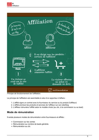 A
Affiliation
Principe de fonctionnement de l’affiliation.
Le principe de l’affiliation est assimilable à celui d’un apporteur d’affaire :
1. L’affilié signe un contrat avec le fournisseur du service ou du produit (l’affilieur)
2. L’affilié promeut les produits et services de l’affilieur sur son site/blog
3. L’affilieur rémunère l’affilié selon le modèle choisi (au clic, à la commission ou au lead)
Mode de rémunération
Il existe plusieurs modes de rémunération entre fournisseurs et affiliés :
Commission sur les ventes
Rémunération au nombre de leads générés
Rémunération au clic
5
 