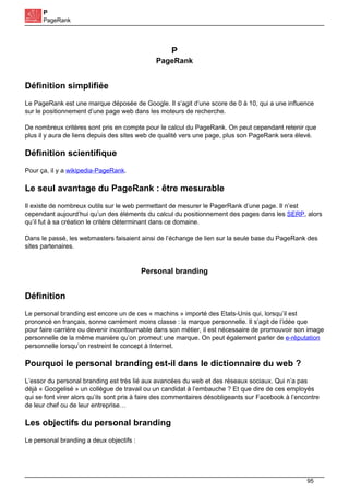 P
PageRank
P
PageRank
Définition simplifiée
Le PageRank est une marque déposée de Google. Il s’agit d’une score de 0 à 10, qui a une influence
sur le positionnement d’une page web dans les moteurs de recherche.
De nombreux critères sont pris en compte pour le calcul du PageRank. On peut cependant retenir que
plus il y aura de liens depuis des sites web de qualité vers une page, plus son PageRank sera élevé.
Définition scientifique
Pour ça, il y a wikipedia-PageRank.
Le seul avantage du PageRank : être mesurable
Il existe de nombreux outils sur le web permettant de mesurer le PagerRank d’une page. Il n’est
cependant aujourd’hui qu’un des éléments du calcul du positionnement des pages dans les SERP, alors
qu’il fut à sa création le critère déterminant dans ce domaine.
Dans le passé, les webmasters faisaient ainsi de l’échange de lien sur la seule base du PageRank des
sites partenaires.
Personal branding
Définition
Le personal branding est encore un de ces « machins » importé des Etats-Unis qui, lorsqu’il est
prononcé en français, sonne carrément moins classe : la marque personnelle. Il s’agit de l’idée que
pour faire carrière ou devenir incontournable dans son métier, il est nécessaire de promouvoir son image
personnelle de la même manière qu’on promeut une marque. On peut également parler de e-réputation
personnelle lorsqu’on restreint le concept à Internet.
Pourquoi le personal branding est-il dans le dictionnaire du web ?
L’essor du personal branding est très lié aux avancées du web et des réseaux sociaux. Qui n’a pas
déjà « Googelisé » un collègue de travail ou un candidat à l’embauche ? Et que dire de ces employés
qui se font virer alors qu’ils sont pris à faire des commentaires désobligeants sur Facebook à l’encontre
de leur chef ou de leur entreprise…
Les objectifs du personal branding
Le personal branding a deux objectifs :
95
 