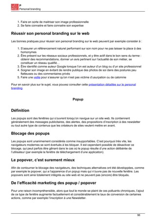 P
Personal branding
1. Faire en sorte de maitriser son image professionnelle
2. Se faire connaitre et faire connaitre son expertise
Réussir son personal branding sur le web
Les bonnes pratiques pour réussir son personal branding sur le web peuvent par exemple consister à :
1. S’assurer un référencement naturel performant sur son nom pour ne pas laisser la place à des
homonymes
2. Être présent sur les réseaux sociaux professionnels, et y être actif dans le bon sens du terme :
obtenir des recommandations, donner un avis pertinent sur l’actualité de son métier, se
constituer un réseau qualifié…
3. Être identifié comme auteur Google lorsque l’on est auteur d’un blog ou d’un site professionnel
4. Soigner son image en évitant de rendre publique des photos de soi dans des postures peu
flatteuses ou des commentaires privés
5. Faire une veille pour s’assurer qu’on n’est pas victime d’usurpation ou de calomnie
Pour en savoir plus sur le sujet, vous pouvez consulter cette présentation détaillée sur le personal
branding.
Popup
Définition
Les popups sont des fenêtres qui s’ouvrent lorsqu’on navigue sur un site web. Ils contiennent
généralement des messages publicitaires, des alertes, des propositions d’inscription à des newsletter
ou tout autre type de contenus que les créateurs de sites veulent mettre en avant.
Blocage des popups
Les popups sont unanimement considérés comme insupportables. C’est pourquoi très vite, les
navigateurs modernes se sont évertués à les bloquer. Il est cependant possible de désactiver ce
blocage, qui peut parfois être gênant dans le cas où le popup résulte d’une action délibérée de
l’utilisateur (par exemple la fenêtre de téléchargement d’une application).
Le popover, c’est surement mieux
Afin de contourner le blocage des navigateurs, des techniques alternatives ont été développées, comme
par exemple le popover, qui a l’apparence d’un popup mais qui n’ouvre pas de nouvelle fenêtre. Les
popovers sont ainsi totalement intégrés au site web et ne peuvent pas (encore) être bloqués.
De l’efficacité marketing des popup / popover
Pour une raison incompréhensible, alors que tout le monde se plaint de ces polluants chroniques, l’ajout
de ce type de fenêtre augmente factuellement et considérablement le taux de conversion de certaines
actions, comme par exemple l’inscription à une Newsletter.
96
 