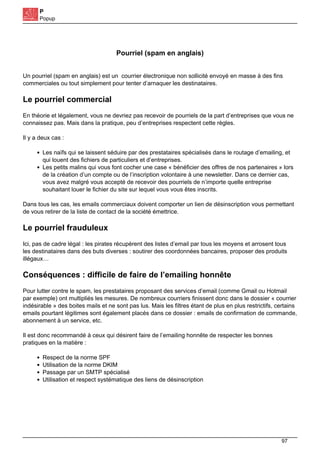 P
Popup
Pourriel (spam en anglais)
Un pourriel (spam en anglais) est un courrier électronique non sollicité envoyé en masse à des fins
commerciales ou tout simplement pour tenter d’arnaquer les destinataires.
Le pourriel commercial
En théorie et légalement, vous ne devriez pas recevoir de pourriels de la part d’entreprises que vous ne
connaissez pas. Mais dans la pratique, peu d’entreprises respectent cette règles.
Il y a deux cas :
Les naïfs qui se laissent séduire par des prestataires spécialisés dans le routage d’emailing, et
qui louent des fichiers de particuliers et d’entreprises.
Les petits malins qui vous font cocher une case « bénéficier des offres de nos partenaires » lors
de la création d’un compte ou de l’inscription volontaire à une newsletter. Dans ce dernier cas,
vous avez malgré vous accepté de recevoir des pourriels de n’importe quelle entreprise
souhaitant louer le fichier du site sur lequel vous vous êtes inscrits.
Dans tous les cas, les emails commerciaux doivent comporter un lien de désinscription vous permettant
de vous retirer de la liste de contact de la société émettrice.
Le pourriel frauduleux
Ici, pas de cadre légal : les pirates récupèrent des listes d’email par tous les moyens et arrosent tous
les destinataires dans des buts diverses : soutirer des coordonnées bancaires, proposer des produits
illégaux…
Conséquences : difficile de faire de l’emailing honnête
Pour lutter contre le spam, les prestataires proposant des services d’email (comme Gmail ou Hotmail
par exemple) ont multipliés les mesures. De nombreux courriers finissent donc dans le dossier « courrier
indésirable » des boites mails et ne sont pas lus. Mais les filtres étant de plus en plus restrictifs, certains
emails pourtant légitimes sont également placés dans ce dossier : emails de confirmation de commande,
abonnement à un service, etc.
Il est donc recommandé à ceux qui désirent faire de l’emailing honnête de respecter les bonnes
pratiques en la matière :
Respect de la norme SPF
Utilisation de la norme DKIM
Passage par un SMTP spécialisé
Utilisation et respect systématique des liens de désinscription
97
 