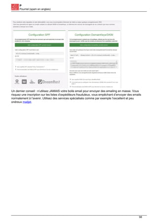 P
Pourriel (spam en anglais)
Un dernier conseil : n’utilisez JAMAIS votre boite email pour envoyer des emailing en masse. Vous
risquez une inscription sur les listes d’expéditeurs frauduleux, vous empêchant d’envoyer des emails
normalement à l’avenir. Utilisez des services spécialisés comme par exemple l’excellent et peu
onéreux mailjet.
98
 