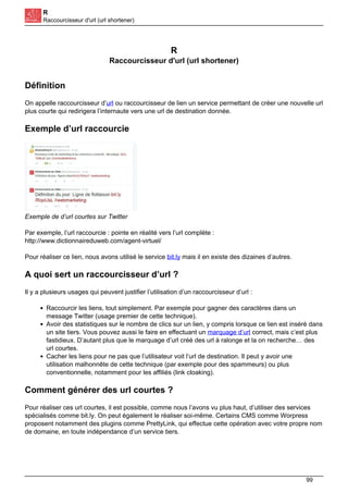 R
Raccourcisseur d'url (url shortener)
R
Raccourcisseur d'url (url shortener)
Définition
On appelle raccourcisseur d’url ou raccourcisseur de lien un service permettant de créer une nouvelle url
plus courte qui redirigera l’internaute vers une url de destination donnée.
Exemple d’url raccourcie
Exemple de d’url courtes sur Twitter
Par exemple, l’url raccourcie : pointe en réalité vers l’url complète :
http://www.dictionnaireduweb.com/agent-virtuel/
Pour réaliser ce lien, nous avons utilisé le service bit.ly mais il en existe des dizaines d’autres.
A quoi sert un raccourcisseur d’url ?
Il y a plusieurs usages qui peuvent justifier l’utilisation d’un raccourcisseur d’url :
Raccourcir les liens, tout simplement. Par exemple pour gagner des caractères dans un
message Twitter (usage premier de cette technique).
Avoir des statistiques sur le nombre de clics sur un lien, y compris lorsque ce lien est inséré dans
un site tiers. Vous pouvez aussi le faire en effectuant un marquage d’url correct, mais c’est plus
fastidieux. D’autant plus que le marquage d’url créé des url à ralonge et la on recherche… des
url courtes.
Cacher les liens pour ne pas que l’utilisateur voit l’url de destination. Il peut y avoir une
utilisation malhonnête de cette technique (par exemple pour des spammeurs) ou plus
conventionnelle, notamment pour les affiliés (link cloaking).
Comment générer des url courtes ?
Pour réaliser ces url courtes, il est possible, comme nous l’avons vu plus haut, d’utiliser des services
spécialisés comme bit.ly. On peut également le réaliser soi-même. Certains CMS comme Worpress
proposent notamment des plugins comme PrettyLink, qui effectue cette opération avec votre propre nom
de domaine, en toute indépendance d’un service tiers.
99
 