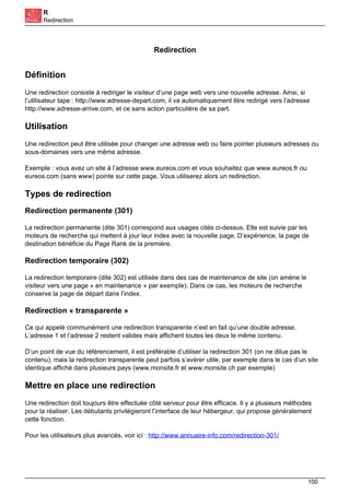 R
Redirection
Redirection
Définition
Une redirection consiste à rediriger le visiteur d’une page web vers une nouvelle adresse. Ainsi, si
l’utilisateur tape : http://www.adresse-depart.com, il va automatiquement être redirigé vers l’adresse
http://www.adresse-arrive.com, et ce sans action particulière de sa part.
Utilisation
Une redirection peut être utilisée pour changer une adresse web ou faire pointer plusieurs adresses ou
sous-domaines vers une même adresse.
Exemple : vous avez un site à l’adresse www.eureos.com et vous souhaitez que www.eureos.fr ou
eureos.com (sans www) pointe sur cette page. Vous utiliserez alors un redirection.
Types de redirection
Redirection permanente (301)
La redirection permanente (dite 301) correspond aux usages cités ci-dessus. Elle est suivie par les
moteurs de recherche qui mettent à jour leur index avec la nouvelle page. D’expérience, la page de
destination bénéficie du Page Rank de la première.
Redirection temporaire (302)
La redirection temporaire (dite 302) est utilisée dans des cas de maintenance de site (on amène le
visiteur vers une page « en maintenance » par exemple). Dans ce cas, les moteurs de recherche
conserve la page de départ dans l’index.
Redirection « transparente »
Ce qui appelé communément une redirection transparente n’est en fait qu’une double adresse.
L’adresse 1 et l’adresse 2 restent valides mais affichent toutes les deux le même contenu.
D’un point de vue du référencement, il est préférable d’utiliser la redirection 301 (on ne dilue pas le
contenu), mais la redirection transparente peut parfois s’avérer utile, par exemple dans le cas d’un site
identique affiché dans plusieurs pays (www.monsite.fr et www.monsite.ch par exemple)
Mettre en place une redirection
Une redirection doit toujours être effectuée côté serveur pour être efficace. Il y a plusieurs méthodes
pour la réaliser. Les débutants privilégieront l’interface de leur hébergeur, qui propose généralement
cette fonction.
Pour les utilisateurs plus avancés, voir ici : http://www.annuaire-info.com/redirection-301/
100
 