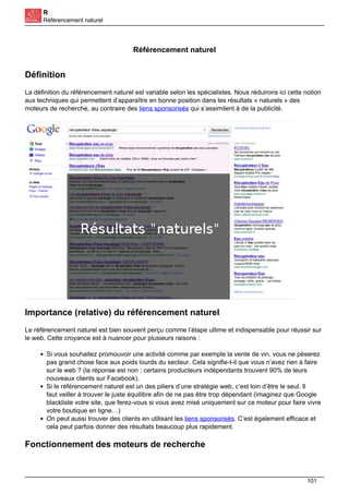 R
Référencement naturel
Référencement naturel
Définition
La définition du référencement naturel est variable selon les spécialistes. Nous réduirons ici cette notion
aux techniques qui permettent d’apparaître en bonne position dans les résultats « naturels » des
moteurs de recherche, au contraire des liens sponsorisés qui s’assimilent à de la publicité.
Importance (relative) du référencement naturel
Le référencement naturel est bien souvent perçu comme l’étape ultime et indispensable pour réussir sur
le web. Cette croyance est à nuancer pour plusieurs raisons :
Si vous souhaitez promouvoir une activité comme par exemple la vente de vin, vous ne pèserez
pas grand chose face aux poids lourds du secteur. Cela signifie-t-il que vous n’avez rien à faire
sur le web ? (la réponse est non : certains producteurs indépendants trouvent 90% de leurs
nouveaux clients sur Facebook).
Si le référencement naturel est un des piliers d’une stratégie web, c’est loin d’être le seul. Il
faut veiller à trouver le juste équilibre afin de ne pas être trop dépendant (imaginez que Google
blackliste votre site, que ferez-vous si vous avez misé uniquement sur ce moteur pour faire vivre
votre boutique en ligne…)
On peut aussi trouver des clients en utilisant les liens sponsorisés. C’est également efficace et
cela peut parfois donner des résultats beaucoup plus rapidement.
Fonctionnement des moteurs de recherche
101
 