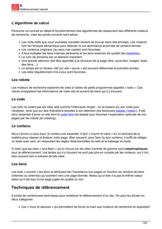 R
Référencement naturel
L’algorithme de calcul
Personne ne connait en détail le fonctionnement des algorithmes de classement des différents moteurs
de recherche, mais les points suivants sont admis :
Les mots-clefs que vous souhaitez travailler doivent se trouver dans des phrases. Les moteurs
font de l’analyse sémantique pour détecter la sur-abondance anormale de certains termes.
Les contenus originaux (au sens non copiés) sont favorisés.
Il faut multiplier les liens internes pertinents et les liens externes de qualité (les backlinks).
Le nom de domaine est un élément important.
Une grande attention doit être apportée à la structure de la page (titre, sous-titre, images, texte
des liens…).
Le temps est un facteur clef (un site « jeune » est souvent défavorisé la première année)
Les sites régulièrement mis à jour sont favorisés.
Les robots
Les moteurs de recherche explorent les sites à l’aides de petits programmes appelés « bots ». Ces
robots enregistrent les informations de votre site et suivent les liens qui s’y trouvent.
Le code
Les bots ne voient pas les sites web comme l’internaute moyen : ils se basent sur son code pour
l’analyser, ainsi que sur des indications laissées à son attention (les fameuses balises <meta>). Il est
donc essentiel d’avoir un site dont le code html est adapté pour favoriser l’exploration optimale de vos
pages par les robots (le crawling).
Le contenu
Nous l’avons vu plus haut, le contenu est essentiel. Il faut « nourrir le robot » en lui donnant de la
matière pour classer et évaluer votre page. Bien souvent, pour faire du bon contenu, il suffit de rédiger
un texte avec soin, en respectant les règles rédactionnelles du web et le balisage du texte.
A noter que les sites « tout flash » qu’on trouve sur les sites d’entrée de gamme sont catastrophiques
pour le référencement. Les textes qui s’y trouvent ne sont pas pris en compte par les moteurs, qui n’ont
bien souvent rien à extraire de tels sites.
Les liens
Les bots « suivent » les liens et attribuent de l’importance aux pages en fonction du nombre de liens
(internes ou externes) qui pointent vers une page donnée. Notez qu’un lien n’a pas la même valeur
selon qu’il est issu d’une page jugée de qualité ou non.
Techniques de référencement
Il existe de nombreuses techniques pour améliorer le référencement d’un site. On peut les diviser en
deux catégories :
Les « trucs et astuces » qui permettent de forcer la main aux moteurs de recherche en exploitant
102
 