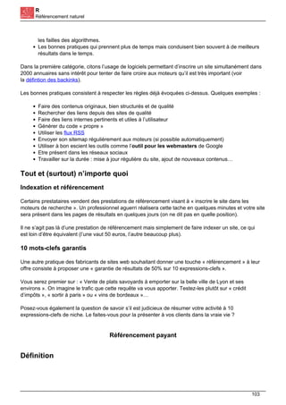 R
Référencement naturel
les failles des algorithmes.
Les bonnes pratiques qui prennent plus de temps mais conduisent bien souvent à de meilleurs
résultats dans le temps.
Dans la première catégorie, citons l’usage de logiciels permettant d’inscrire un site simultanément dans
2000 annuaires sans intérêt pour tenter de faire croire aux moteurs qu’il est très important (voir
la défintion des backinks).
Les bonnes pratiques consistent à respecter les règles déjà évoquées ci-dessus. Quelques exemples :
Faire des contenus originaux, bien structurés et de qualité
Rechercher des liens depuis des sites de qualité
Faire des liens internes pertinents et utiles à l’utilisateur
Générer du code « propre »
Utiliser les flux RSS
Envoyer son sitemap régulièrement aux moteurs (si possible automatiquement)
Utiliser à bon escient les outils comme l’outil pour les webmasters de Google
Etre présent dans les réseaux sociaux
Travailler sur la durée : mise à jour régulière du site, ajout de nouveaux contenus…
Tout et (surtout) n’importe quoi
Indexation et référencement
Certains prestataires vendent des prestations de référencement visant à « inscrire le site dans les
moteurs de recherche ». Un professionnel aguerri réalisera cette tache en quelques minutes et votre site
sera présent dans les pages de résultats en quelques jours (on ne dit pas en quelle position).
Il ne s’agit pas là d’une prestation de référencement mais simplement de faire indexer un site, ce qui
est loin d’être équivalent (l’une vaut 50 euros, l’autre beaucoup plus).
10 mots-clefs garantis
Une autre pratique des fabricants de sites web souhaitant donner une touche « référencement » à leur
offre consiste à proposer une « garantie de résultats de 50% sur 10 expressions-clefs ».
Vous serez premier sur : « Vente de plats savoyards à emporter sur la belle ville de Lyon et ses
environs ». On imagine le trafic que cette requête va vous apporter. Testez-les plutôt sur « crédit
d’impôts », « sortir à paris » ou « vins de bordeaux »…
Posez-vous également la question de savoir s’il est judicieux de résumer votre activité à 10
expressions-clefs de niche. Le faites-vous pour la présenter à vos clients dans la vraie vie ?
Référencement payant
Définition
103
 