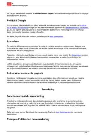 R
Référencement payant
Il n’y a pas de définition formelle du référencement payant, tant ce terme désigne par abus de langage
des notions très diverses.
Publicité Google
Pour la plupart des personnes qui y font référence, le référencement payant est assimilé à la publicité
sur le réseau de recherche Google (ou d’autres moteurs) en opposition au référencement dit « naturel »,
qui, lui, est à priori gratuit (au sens où il est impossible d’obtenir une meilleure position en échange
d’une contrepartie financière versée à Google).
En réalité, la publicité sur les moteurs porte le nom de liens sponsorisés.
Annuaires
On parle de référencement payant dans le cadre de certains annuaires, qui proposent d’ajouter une
fiche dans ses pages ou de placer votre site en tête de liste en échange d’une contrepartie financière,
au contraire des annuaires gratuits.
Rappelons néanmoins que Google ne recommande pas de payer pour obtenir des liens retour vers son
site, ce qui tend à invalider l’utilisation des annuaires payants dans le cadre d’une stratégie de
référencement naturel.
L’utilité actuelle des annuaires est de plus en plus discutable. L’inscription dans des annuaires
professionnels reste toutefois utile dans certains secteurs d’activité (par exemple les pages jaunes pour
les professions libérales ou les artisans), ainsi que dans le cadre de services de proximité.
Autres référencements payants
Il existe de nombreux services plus ou moins assimilables à du référencement payant que nous ne
développerons pas ici, mais d’une manière générale, il s’agit de tout service visant à obtenir un
meilleur classement dans les moteurs de recherche en échange d’une contrepartie financière.
Remarketing
Fonctionnement du remarketing
A l’aide d’un code spécial inséré dans toutes les pages du site, on analyse le comportement des
internautes, par exemple la catégorie ou le type de produits consultés sur une boutique. On utilise
ensuite ces données pour proposer une publicité mieux ciblée et tenant compte de cet historique de
navigation.
Cette technique permet d’améliorer de manière significative le taux de conversion du commerce
électronique.
Exemple d’utilisation du remarketing
104
 