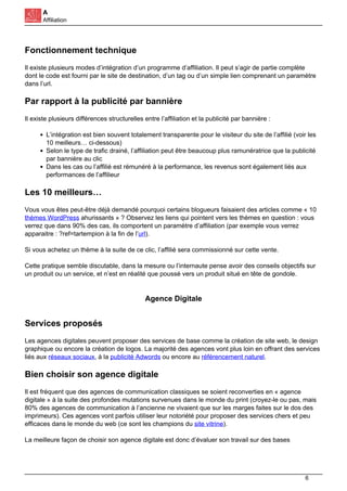 A
Affiliation
Fonctionnement technique
Il existe plusieurs modes d’intégration d’un programme d’affiliation. Il peut s’agir de partie complète
dont le code est fourni par le site de destination, d’un tag ou d’un simple lien comprenant un paramètre
dans l’url.
Par rapport à la publicité par bannière
Il existe plusieurs différences structurelles entre l’affiliation et la publicité par bannière :
L’intégration est bien souvent totalement transparente pour le visiteur du site de l’affilié (voir les
10 meilleurs… ci-dessous)
Selon le type de trafic drainé, l’affiliation peut être beaucoup plus ramunératrice que la publicité
par bannière au clic
Dans les cas ou l’affilié est rémunéré à la performance, les revenus sont également liés aux
performances de l’affilieur
Les 10 meilleurs…
Vous vous êtes peut-être déjà demandé pourquoi certains blogueurs faisaient des articles comme « 10
thèmes WordPress ahurissants » ? Observez les liens qui pointent vers les thèmes en question : vous
verrez que dans 90% des cas, ils comportent un paramètre d’affiliation (par exemple vous verrez
apparaitre : ?ref=tartempion à la fin de l’url).
Si vous achetez un thème à la suite de ce clic, l’affilié sera commissionné sur cette vente.
Cette pratique semble discutable, dans la mesure ou l’internaute pense avoir des conseils objectifs sur
un produit ou un service, et n’est en réalité que poussé vers un produit situé en tête de gondole.
Agence Digitale
Services proposés
Les agences digitales peuvent proposer des services de base comme la création de site web, le design
graphique ou encore la création de logos. La majorité des agences vont plus loin en offrant des services
liés aux réseaux sociaux, à la publicité Adwords ou encore au référencement naturel.
Bien choisir son agence digitale
Il est fréquent que des agences de communication classiques se soient reconverties en « agence
digitale » à la suite des profondes mutations survenues dans le monde du print (croyez-le ou pas, mais
80% des agences de communication à l’ancienne ne vivaient que sur les marges faites sur le dos des
imprimeurs). Ces agences vont parfois utiliser leur notoriété pour proposer des services chers et peu
efficaces dans le monde du web (ce sont les champions du site vitrine).
La meilleure façon de choisir son agence digitale est donc d’évaluer son travail sur des bases
6
 