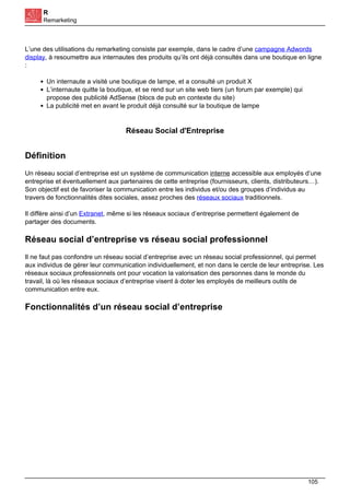 R
Remarketing
L’une des utilisations du remarketing consiste par exemple, dans le cadre d’une campagne Adwords
display, à resoumettre aux internautes des produits qu’ils ont déjà consultés dans une boutique en ligne
:
Un internaute a visité une boutique de lampe, et a consulté un produit X
L’internaute quitte la boutique, et se rend sur un site web tiers (un forum par exemple) qui
propose des publicité AdSense (blocs de pub en contexte du site)
La publicité met en avant le produit déjà consulté sur la boutique de lampe
Réseau Social d'Entreprise
Définition
Un réseau social d’entreprise est un système de communication interne accessible aux employés d’une
entreprise et éventuellement aux partenaires de cette entreprise (fournisseurs, clients, distributeurs…).
Son objectif est de favoriser la communication entre les individus et/ou des groupes d’individus au
travers de fonctionnalités dites sociales, assez proches des réseaux sociaux traditionnels.
Il diffère ainsi d’un Extranet, même si les réseaux sociaux d’entreprise permettent également de
partager des documents.
Réseau social d’entreprise vs réseau social professionnel
Il ne faut pas confondre un réseau social d’entreprise avec un réseau social professionnel, qui permet
aux individus de gérer leur communication individuellement, et non dans le cercle de leur entreprise. Les
réseaux sociaux professionnels ont pour vocation la valorisation des personnes dans le monde du
travail, là où les réseaux sociaux d’entreprise visent à doter les employés de meilleurs outils de
communication entre eux.
Fonctionnalités d’un réseau social d’entreprise
105
 