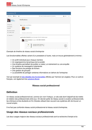 R
Réseau Social d'Entreprise
Exemple de timeline de réseau social d’entreprise
Les fonctionnalités offertes varient d’un prestataire à l’autre, mais on trouve généralement à minima :
Un profil individuel pour chaque membre
Un organigramme dynamique de la société
Une timeline permettant de publier un statut, un évènement ou une enquête
Un système de messagerie instantanée
Des fonctions de partage de fichiers
Une gestion de groupes
La possibilité de partager certaines informations en dehors de l’entreprise
Voir par exemple la liste détaillée des fonctionalités offertes par Yammer (en anglais). Pour un outil en
français, voir également les solutions Boost.
Réseau social professionnel
Définition
Un réseau social professionnel est, comme son nom l’indique, un site web dont l’objectif est de mettre
en relation des professionnels entre eux. On devrait parler de réseau social à vocation professionnelle,
les chômeurs et les étudiants en fin d’études utilisant bien souvent ces systèmes afin de trouver un
nouvel emploi.
Il ne faut pas confondre réseau social professionnel et réseau social d’entreprise.
Usage des réseaux sociaux professionnels
Les deux usages majeurs des réseaux sociaux professionnels sont la recherche d’emploi et la
106
 