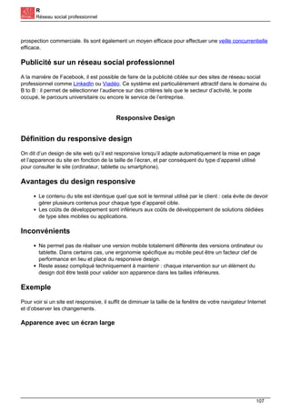 R
Réseau social professionnel
prospection commerciale. Ils sont également un moyen efficace pour effectuer une veille concurrentielle
efficace.
Publicité sur un réseau social professionnel
A la manière de Facebook, il est possible de faire de la publicité ciblée sur des sites de réseau social
professionnel comme LinkedIn ou Viadéo. Ce système est particulièrement attractif dans le domaine du
B to B : il permet de sélectionner l’audience sur des critères tels que le secteur d’activité, le poste
occupé, le parcours universitaire ou encore le service de l’entreprise.
Responsive Design
Définition du responsive design
On dit d’un design de site web qu’il est responsive lorsqu’il adapte automatiquement la mise en page
et l’apparence du site en fonction de la taille de l’écran, et par conséquent du type d’appareil utilisé
pour consulter le site (ordinateur, tablette ou smartphone).
Avantages du design responsive
Le contenu du site est identique quel que soit le terminal utilisé par le client : cela évite de devoir
gérer plusieurs contenus pour chaque type d’appareil cible.
Les coûts de développement sont inférieurs aux coûts de développement de solutions dédiées
de type sites mobiles ou applications.
Inconvénients
Ne permet pas de réaliser une version mobile totalement différente des versions ordinateur ou
tablette. Dans certains cas, une ergonomie spécifique au mobile peut être un facteur clef de
performance en lieu et place du responsive design.
Reste assez compliqué techniquement à maintenir : chaque intervention sur un élément du
design doit être testé pour valider son apparence dans les tailles inférieures.
Exemple
Pour voir si un site est responsive, il suffit de diminuer la taille de la fenêtre de votre navigateur Internet
et d’observer les changements.
Apparence avec un écran large
107
 
