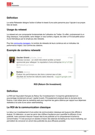 R
Retweeter
Définition
Le verbe Retweeter désigne l’action d’utiliser le tweet d’une autre personne pour l’ajouter à sa propre
liste de tweet.
Usage du retweet
Le retweet est une composante fondamentale de l’utilisation de Twitter. En effet, contrairement à un
blog classique, il est possible, sans rédiger un seul contenu original, de créer un fil d’actualité autour
d’une thématique par le simple jeu des retweets.
Pour les community managers, le nombre de retweets de leurs contenus est un indicateur de
performance majeur, tout comme les citations.
Exemple de contenu retweeté
ROI (Return On Investment)
Définition
Le ROI est l’équivalent français du Retour Sur Investissement. Il s’exprime généralement en
pourcentage (rendement annuel / capital investi). Principalement employé dans le domaine de la
finance, il est utilisé dans le marketing web pour exprimer les gains obtenus par rapport aux dépenses
réalisées à la suite d’une action webmarketing.
Le ROI de la communication classique
Le retour sur investissement d’une action de communication classique est toujours très difficile à
évaluer. En télévision, on peut se servir des chiffres d’audience pour quantifier la diffusion d’une
publicité, mais comment mesurer l’impact réel d’une publicité sur le comportement d’achat du
consommateur ? C’est pourquoi on assiste à l’essor des séances de testing et du neuro-marketing, qui
permettent de concevoir en amont des publicités les plus efficaces possible.
109
 
