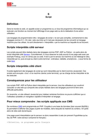 S
Script
S
Script
Définition
Dans le monde du web, on appelle script un programme ou un bout de programme informatique qui va
exécuter une fonction au moment de l’affichage d’une page web ou de la réalisation d’une action
utilisateur.
Les langages de programmation dits « langages de script » ne son pas compilés, contrairement à des
langages comme C++. En clair, cela veut dire qu’il n’est pas nécessaire de les convertir en langage
machine pour les utiliser, ils sont directement « interprétés » par la machine sur laquelle ils se trouvent.
Scripts interprétés côté serveur
Les scripts peuvent être réalisés dans des langages comme PHP, ASP ou Python : on parle alors de
script interprété côté Serveur. Concrètement, si vous observer le code source d’une page web avec par
exemple Firebug, vous ne verrez pas ce code. Il est lu par le serveur (la machine où est hébergé le site),
interprété par lui, puis envoyé au client (votre terminal : ordinateur, tablette, smartphone…) sous forme de
code html.
Scripts interprétés côté client
Il existe également des langages de script qui sont interprétés par le client (comme Javascript). Ces
scripts sont envoyés « brut » à la machine cliente (votre terminal), qui se charge de les interpréter et de
les exécuter.
Conséquences pour les utilisateur
Les scripts PHP, ASP et Python étant interprétés par le serveur, tous les utilisateurs qui voudront
consulter un site web qui comporte des scripts réalisés dans ces langages pourront le faire sans
difficulté particulière.
En revanche, un site utilisant Javascript pour réaliser certaines fonctions ne pourra s’afficher que si
l’utilisateur possède un navigateur capable d’interpréter ce langage.
Pour mieux comprendre : les scripts appliqués aux CMS
De nombreux CMS sont programmés en PHP. Couplés à une base de données (bien souvent MySQL),
ils permettent d’afficher des pages à partir de modèles, dans lesquels ils insèrent du contenu. On parle
alors de sites web dynamiques.
Une page avant interprétation par le serveur va donc ressembler à cela (en prenant l’hypothèse qu’au
lieu de PHP, notre serveur comprend le français) :
<?Attention, ce programme parle français
111
 