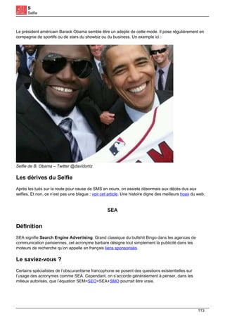 S
Selfie
Le président américain Barack Obama semble être un adepte de cette mode. Il pose régulièrement en
compagnie de sportifs ou de stars du showbiz ou du business. Un exemple ici :
Selfie de B. Obama – Twitter @davidortiz
Les dérives du Selfie
Après les tués sur la route pour cause de SMS en cours, on assiste désormais aux décès dus aux
selfies. Et non, ce n’est pas une blague : voir cet article. Une histoire digne des meilleurs hoax du web.
SEA
Définition
SEA signifie Search Engine Advertising. Grand classique du bullshit Bingo dans les agences de
communication parisiennes, cet acronyme barbare désigne tout simplement la publicité dans les
moteurs de recherche qu’on appelle en français liens sponsorisés.
Le saviez-vous ?
Certains spécialistes de l’obscurantisme francophone se posent des questions existentielles sur
l’usage des acronymes comme SEA. Cependant, on s’accorde généralement à penser, dans les
milieux autorisés, que l’équation SEM=SEO+SEA+SMO pourrait être vraie.
113
 